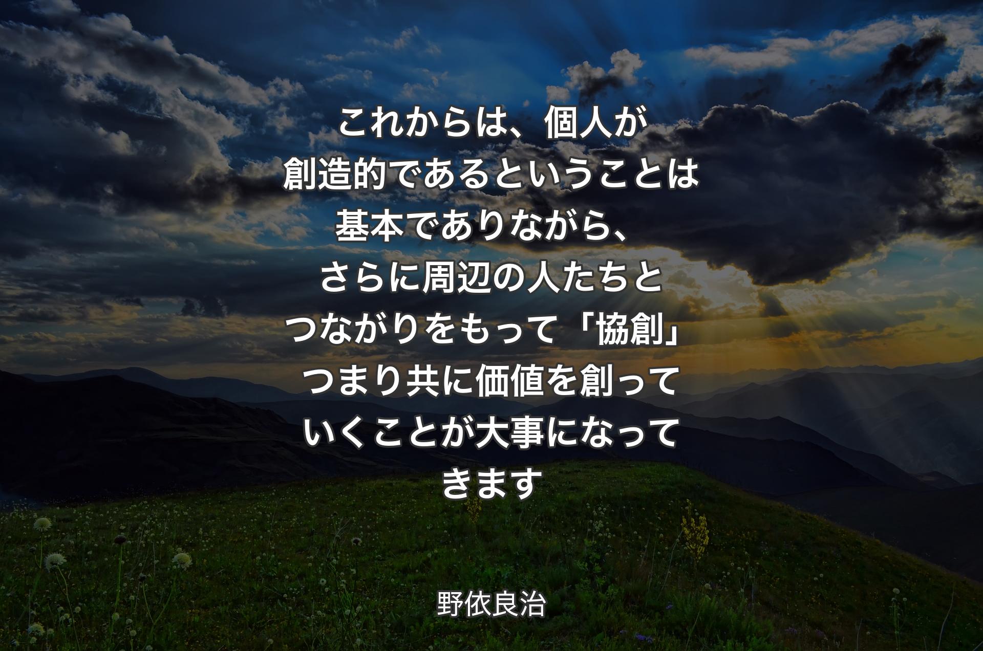 これからは、個人が創造的であるということは基本でありながら、さらに周辺の人たちとつながりをもって「協創」つまり共に価値を創っていくことが大事になってきます - 野依良治