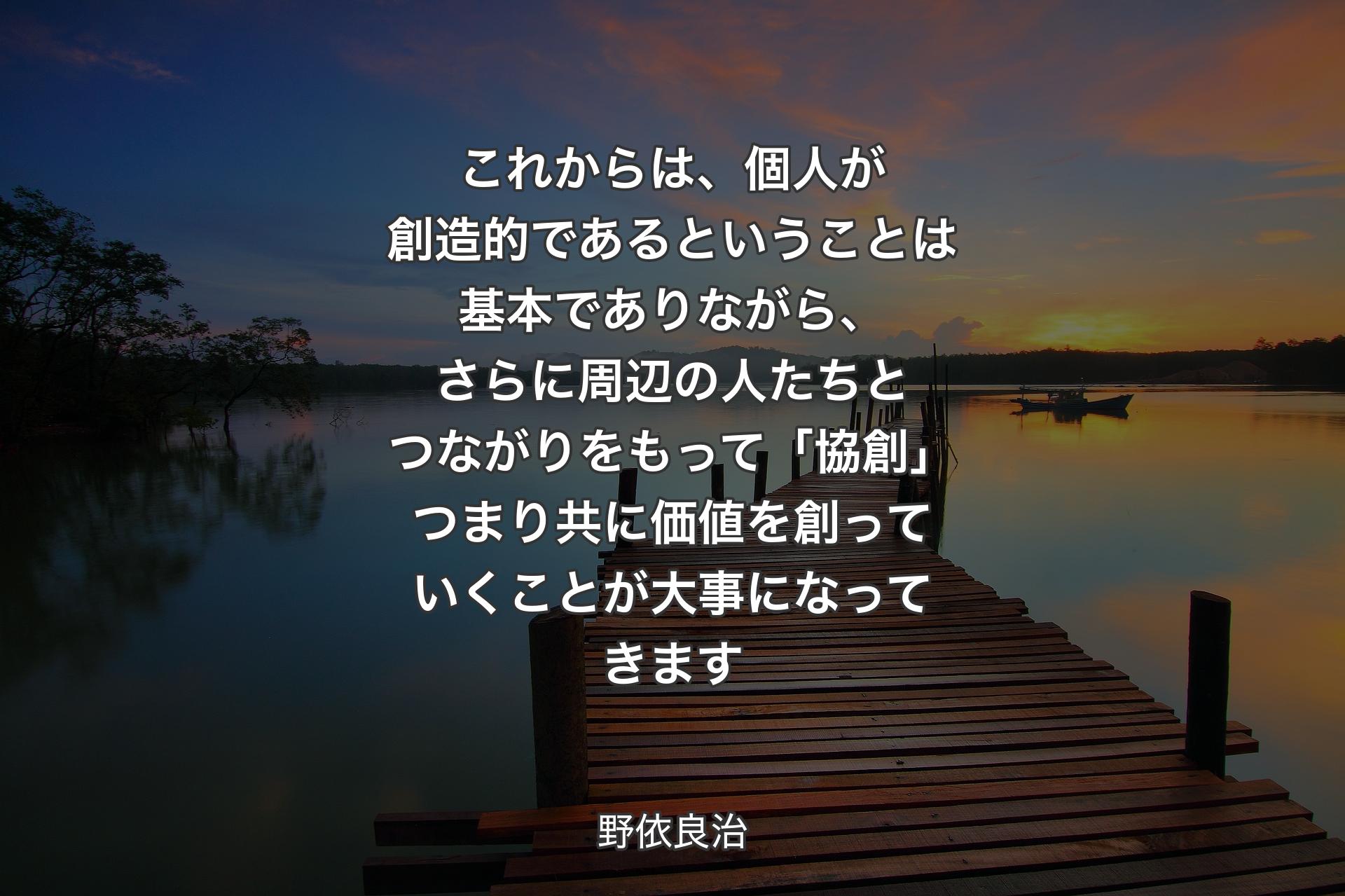 これからは、個人が創造的であるということは基本でありながら、さらに周辺の人たちとつながりをもって「協創」つまり共に価値を創っていくことが大事になってきます - 野依良治