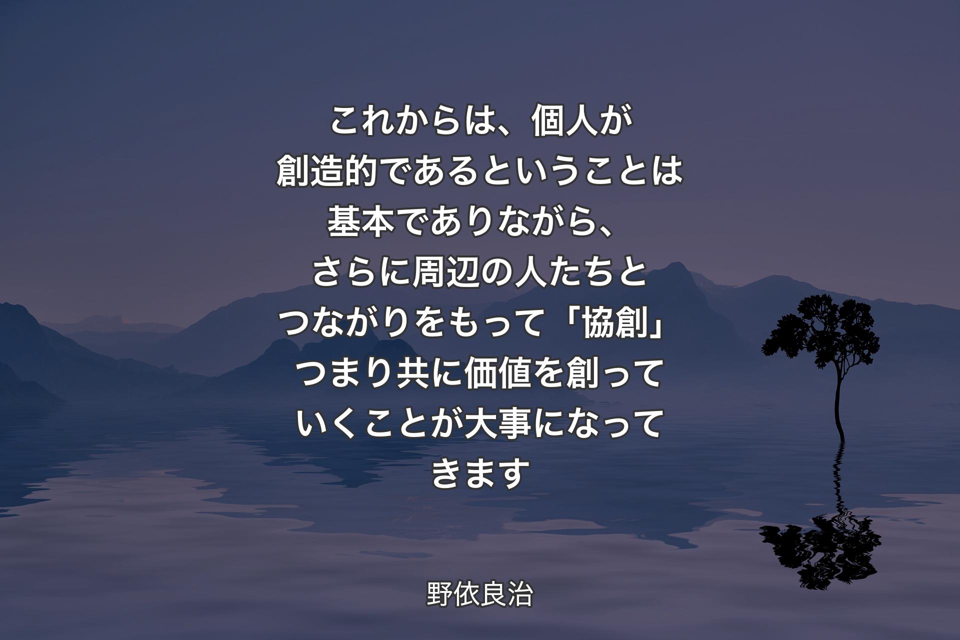 これからは、個人が創造的であるということは基本でありながら、さらに周辺の人たちとつながりをもって「協創」つまり共に価値を創っていくことが大事になってきます - 野依良治