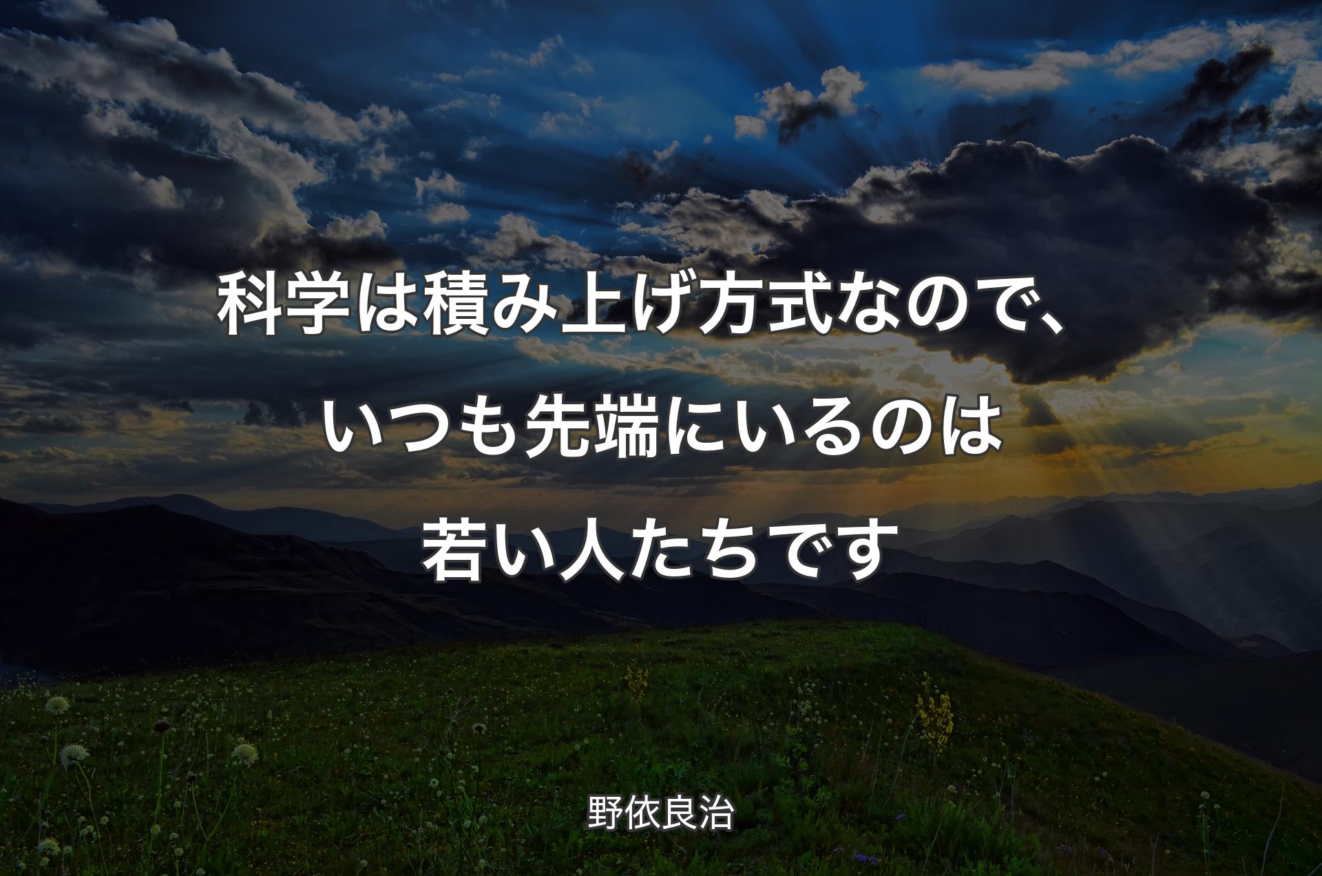 科学は積み上げ方式なので、いつも先端にいるのは若い人たちです - 野依良治