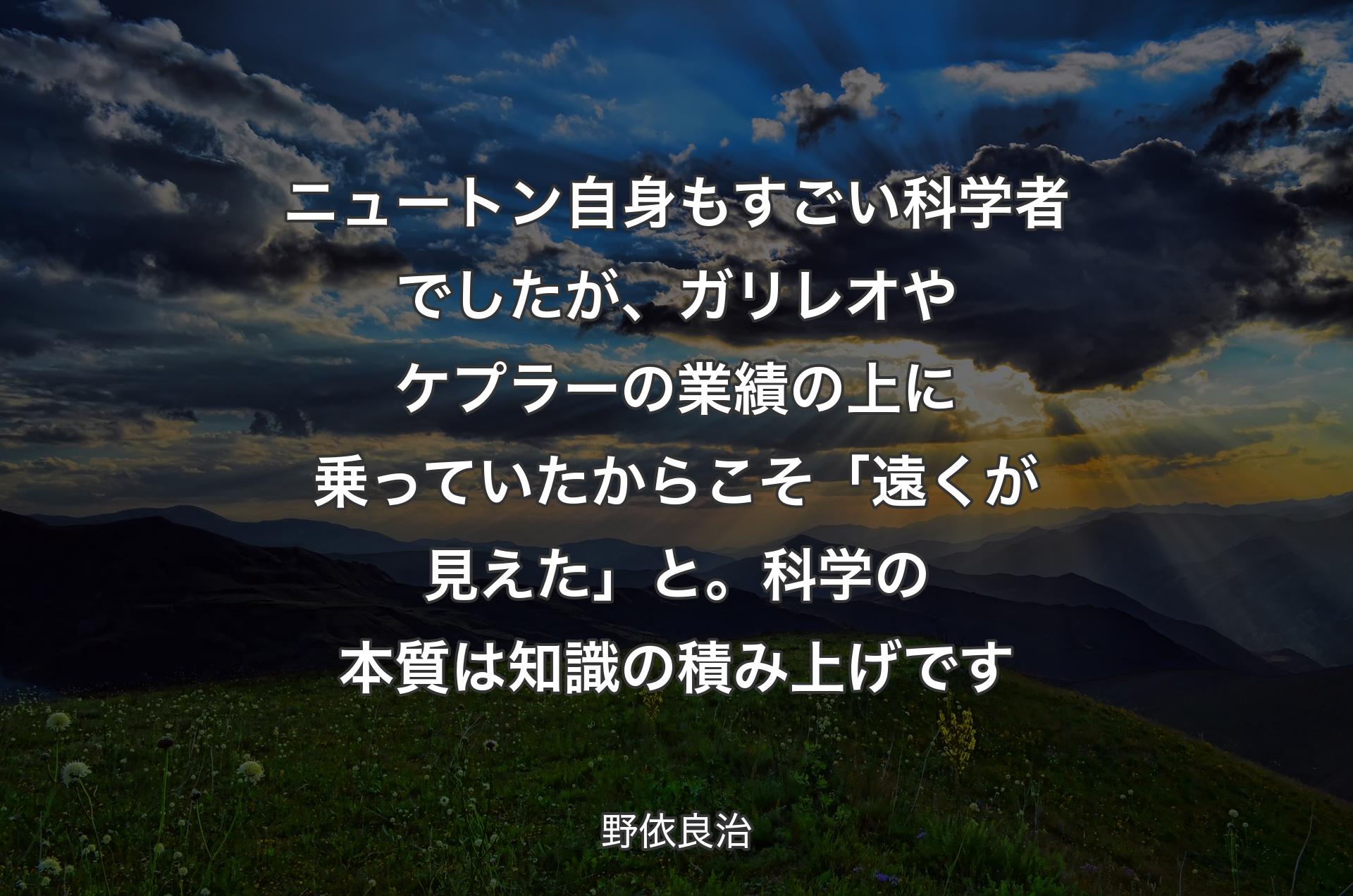 ニュートン自身もすごい科学者でしたが、ガリレオやケプラーの業績の上に乗っていたからこそ「遠くが見えた」と。科学の本質は知識の積み上げです - 野依良治