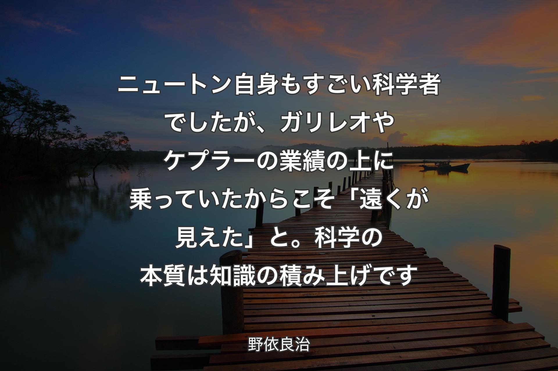 ニュートン自身もすごい科学者でしたが、ガリレオやケプラーの業績の上に乗っていたからこそ「遠くが見えた」と。科学の本質は知識の積み上げです - 野依良治