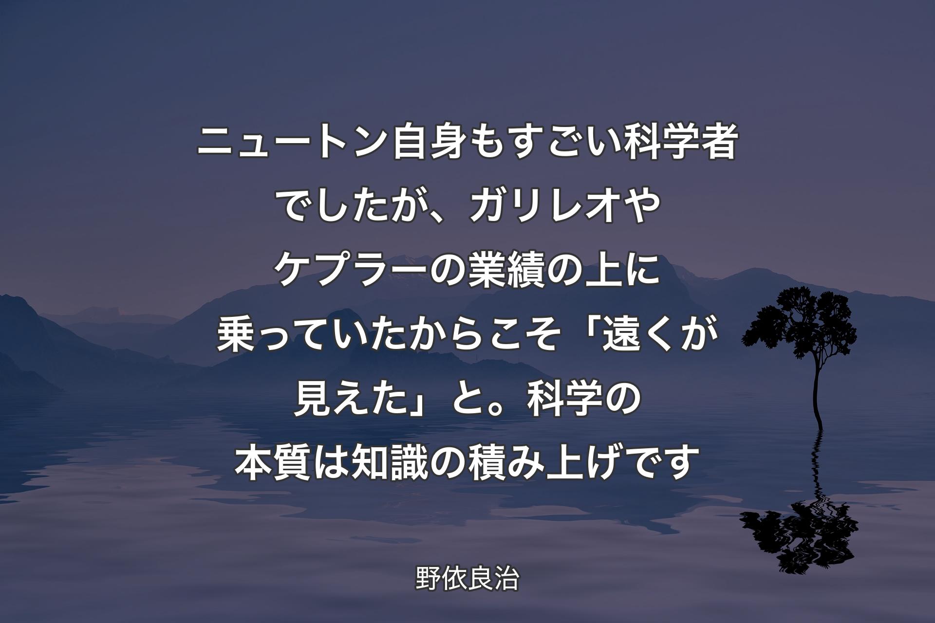 【背景4】ニュートン自身もすごい科学者でしたが、ガリレオやケプラーの業績の上に乗っていたからこそ「遠くが見えた」と。科学の本質は知識の積み上げです - 野依良治