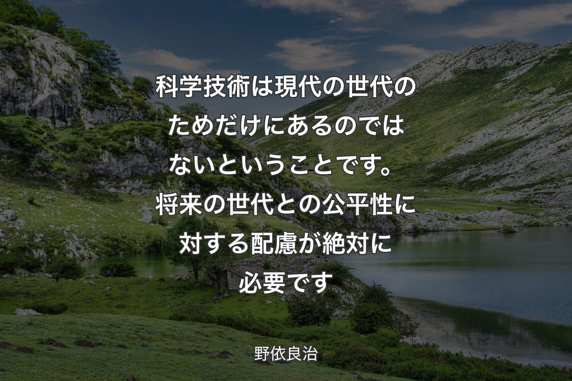 【背景1】科学技術は現代の世代のためだけにあるのではないということです。将来の世代との公平性に対する配慮が絶対に必要です - 野依良治