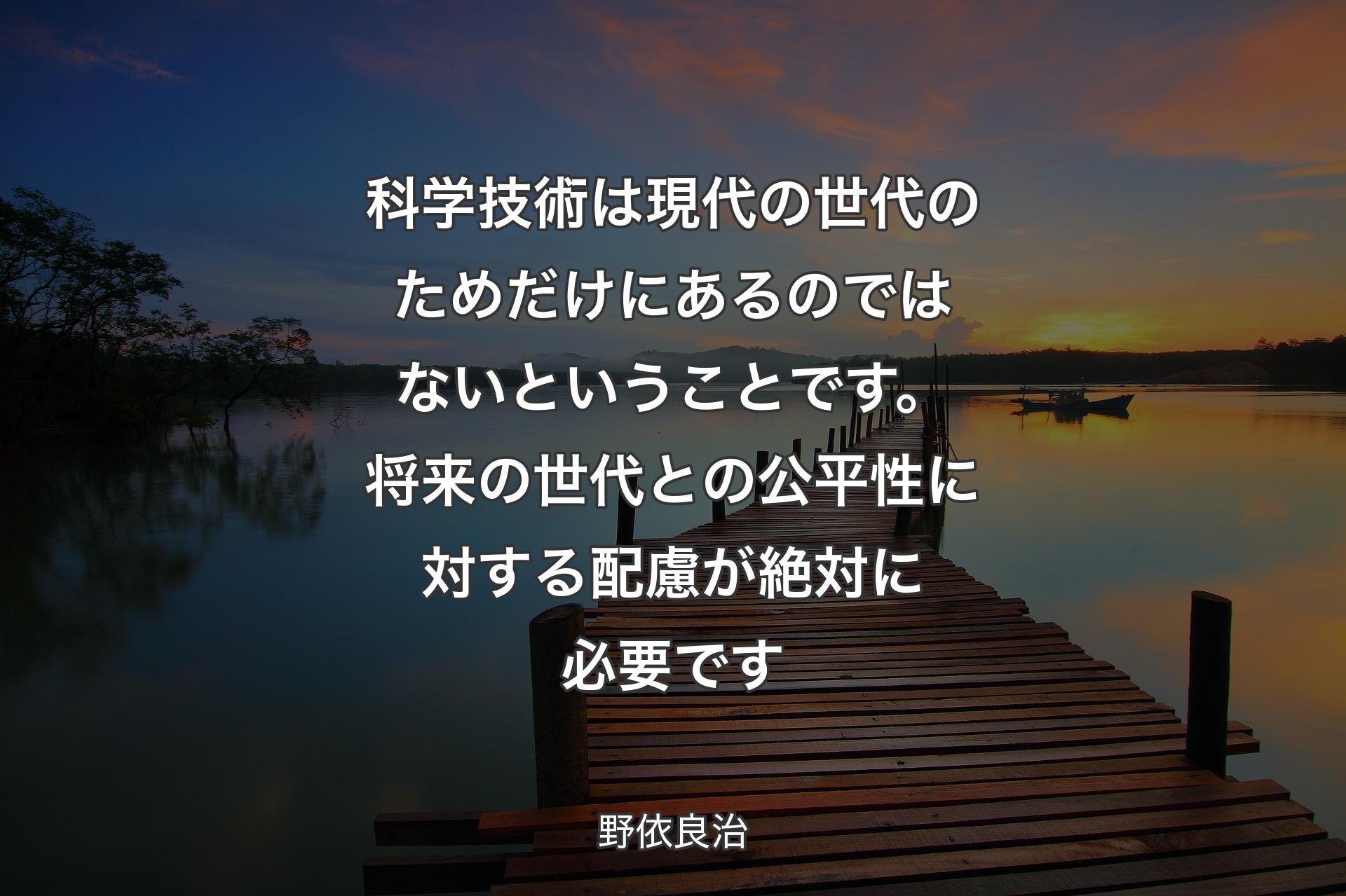 【背景3】科学技術は現代の世代のためだけにあるのではないということです。将来の世代との公平性に対する配慮が絶対に必要です - 野依良治