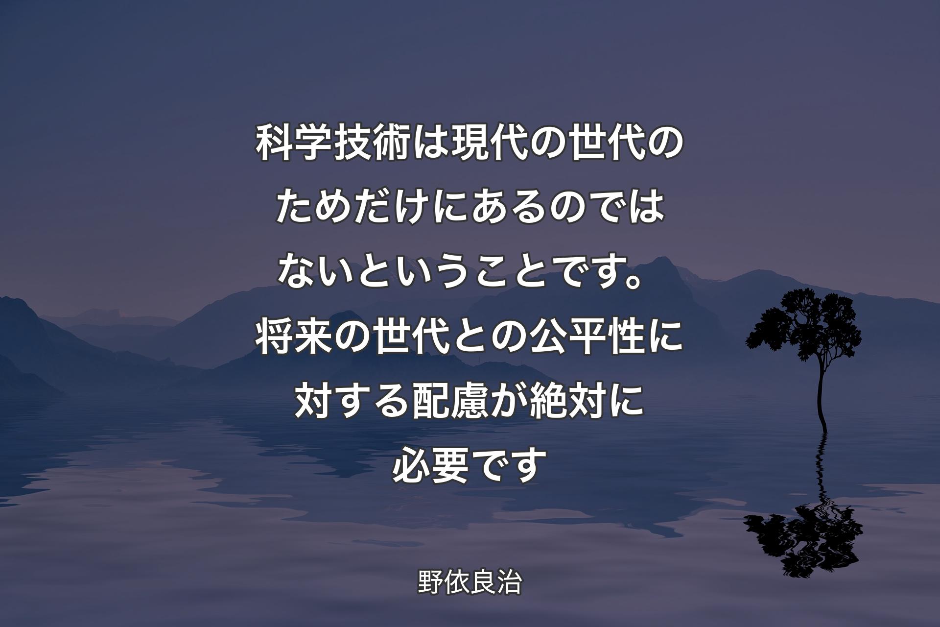 科学技術は現代の世代のためだけにあるのではないということです。将来の世代との公平性に対する配慮が絶対に必要です - 野依良治