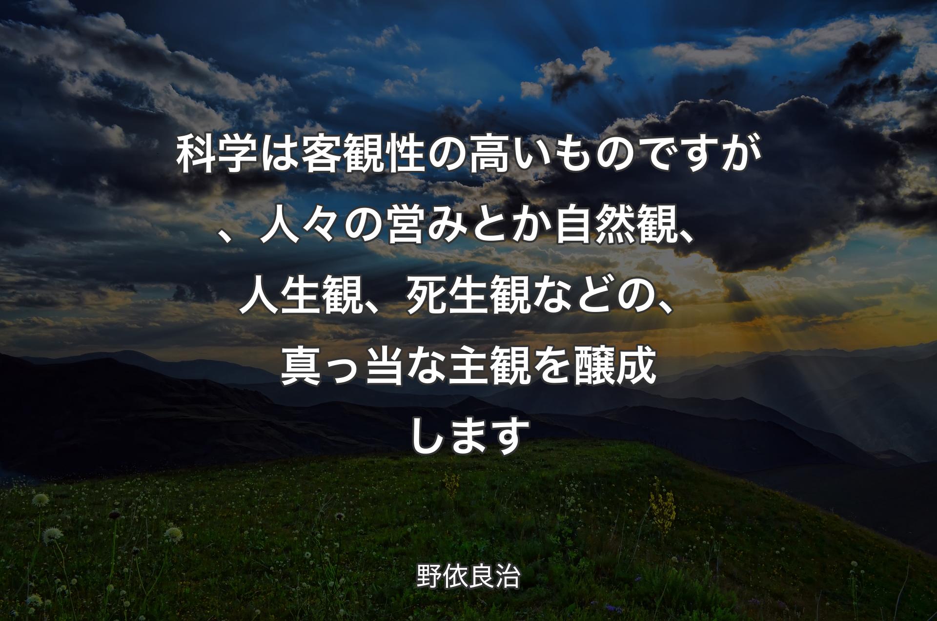 科学は客観性の高いものですが、人々の営みとか自然観、人生観、死生観などの、真っ当な主観を醸成します - 野依良治