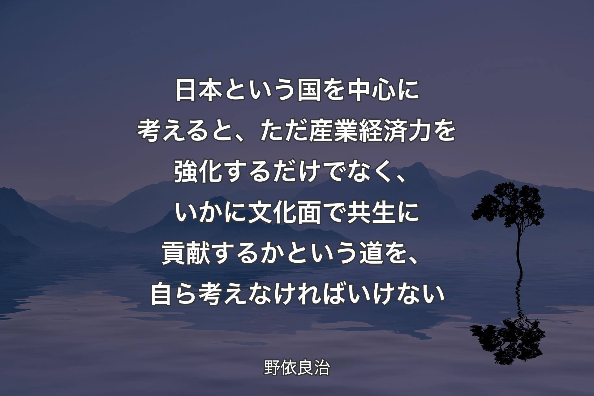 日本という国を��中心に考えると、ただ産業経済力を強化するだけでなく、いかに文化面で共生に貢献するかという道を、自ら考えなければいけない - 野依良治