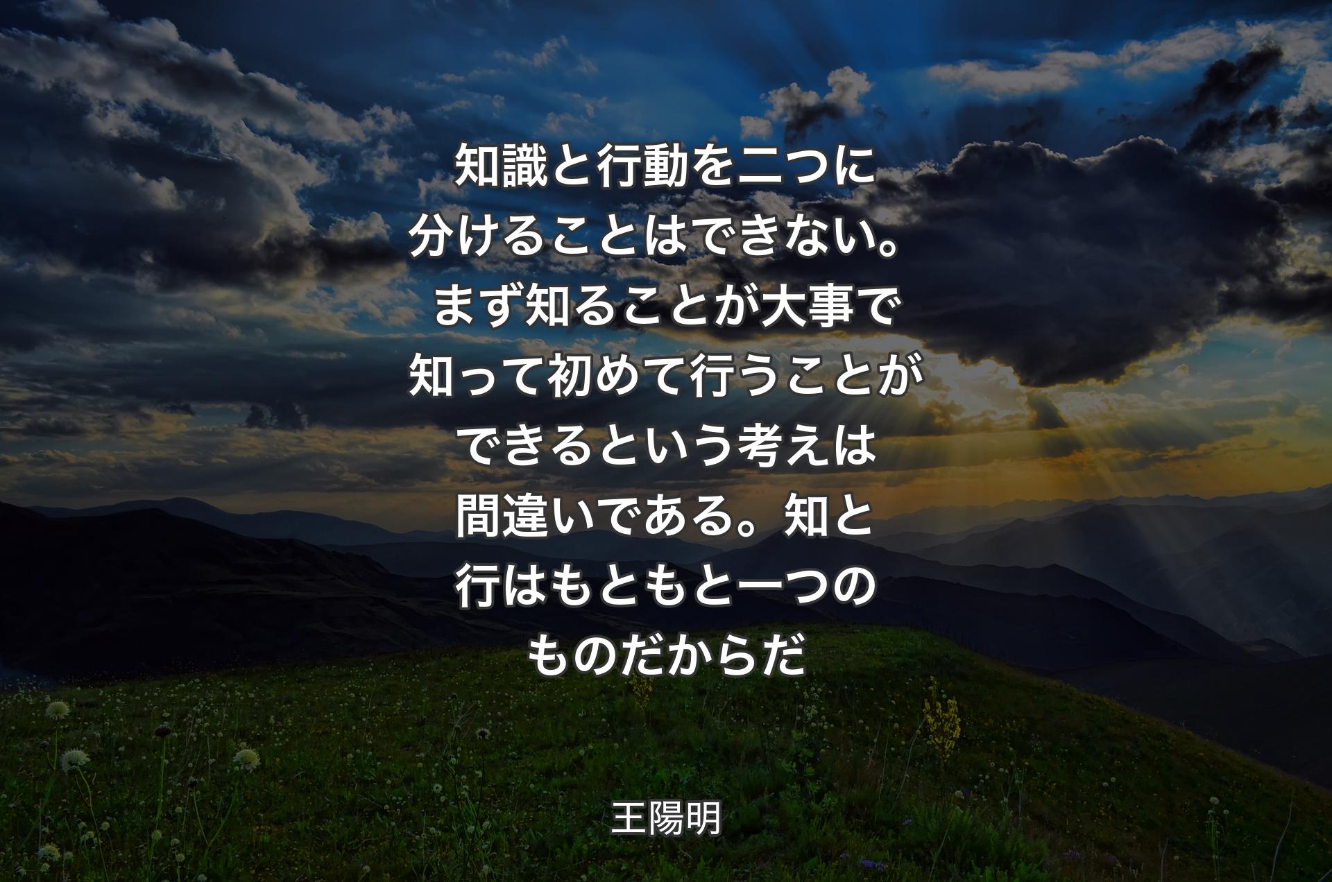 知識と行動を二つに分けることはできない。まず知ることが大事で知って初めて行うことができるという考えは間違いである。知と行はもともと一つのものだからだ - 王陽明