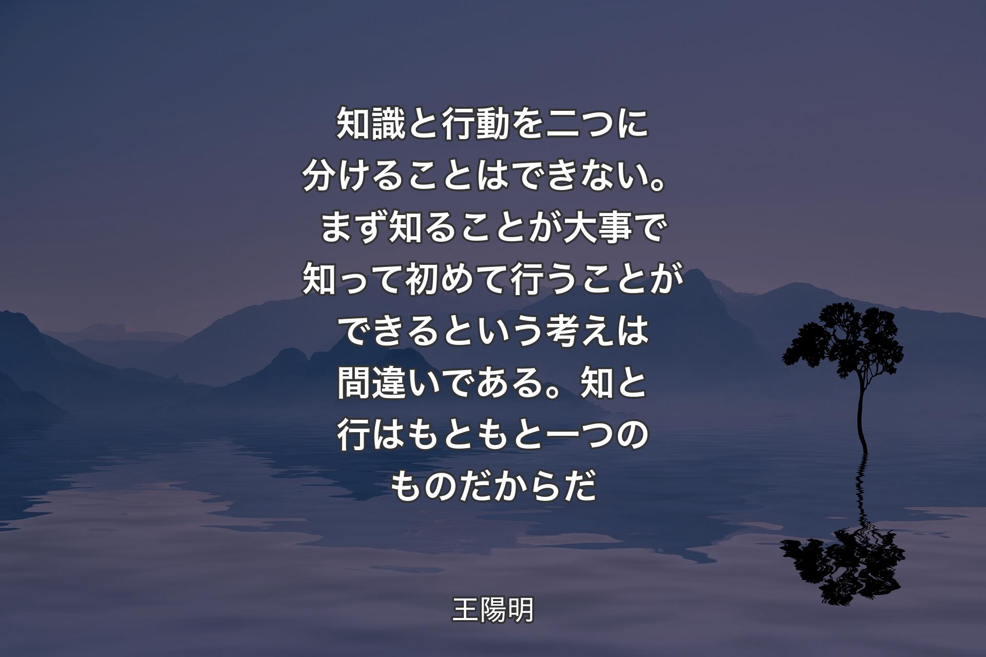 知識と行動を二つに分けることはできない。まず知ることが大事で知って初めて行うことができるという考えは間違いである。知と行はもともと一つのものだからだ - 王陽明