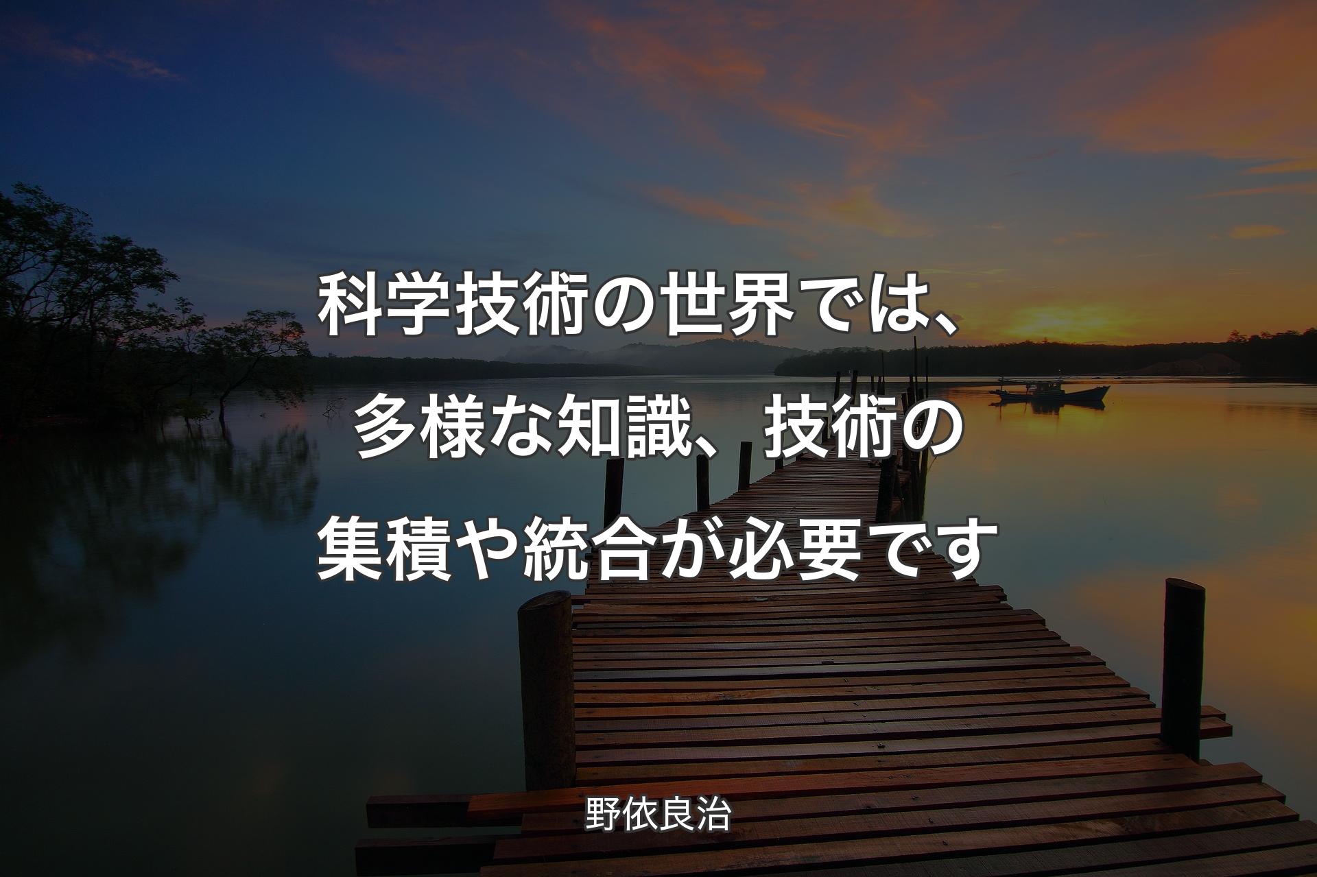 科学技術の世界では、多様な知識、技術の集積や統合が必要です - 野依良治