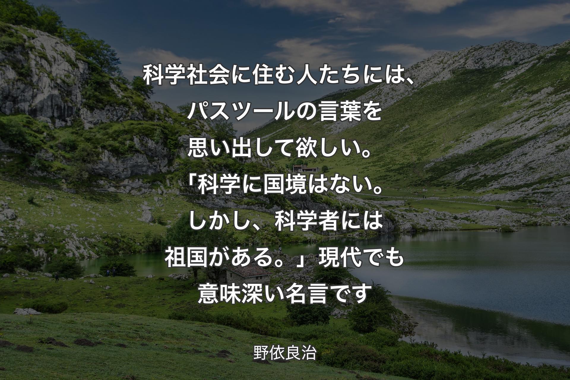 科学社会に住む人たちには、パスツールの言葉を思い出して欲しい。「科学に国境はない。しかし、科学者には祖国がある。」現代でも意味深い名言です - 野依良治