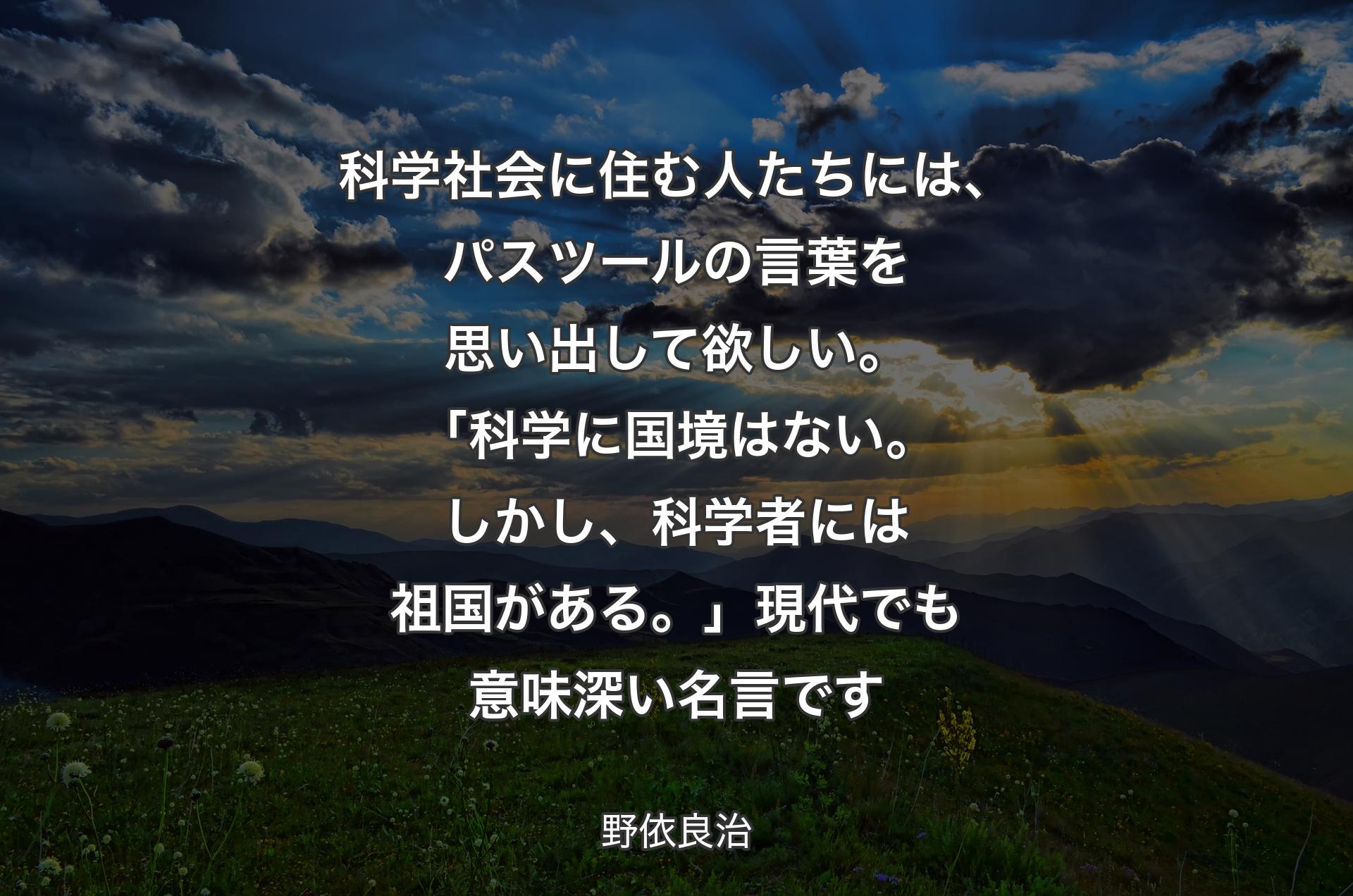 科学社会に住む人たちには、パスツールの言葉を思い出して欲しい。「科学に国境はない。しかし、科学者には祖国がある。」現代でも意味深い名言です - 野依良治