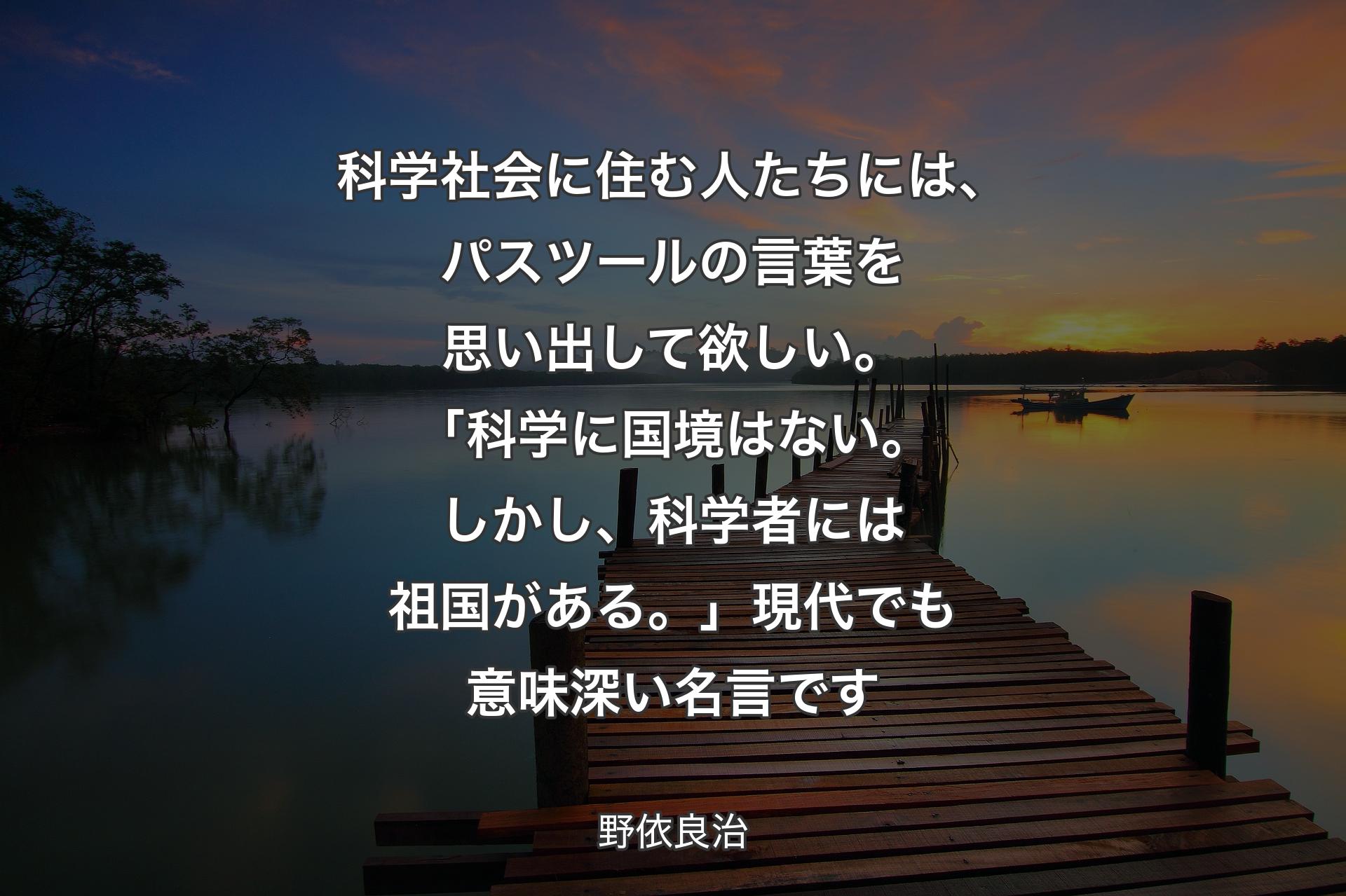 【背景3】科学社会に住む人たちには、パスツールの言葉を思い出して欲しい。「科学に国境はない。しかし、科学者には祖国がある。」現代でも意味深い名言です - 野依良治