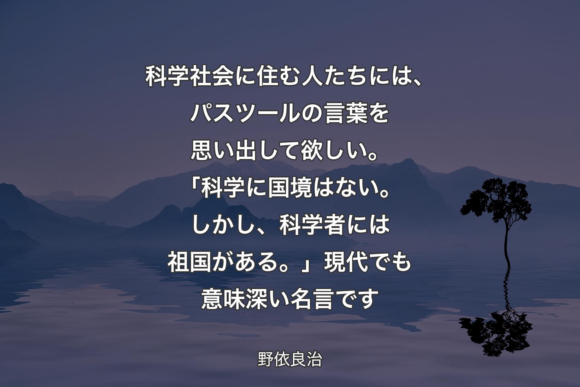 【背景4】科学社会に住む人たちには、パスツールの言葉を思い出して欲しい。「科学に国境はない。しかし、科学者には祖国がある。」現代でも意味深い名言です - 野依良治