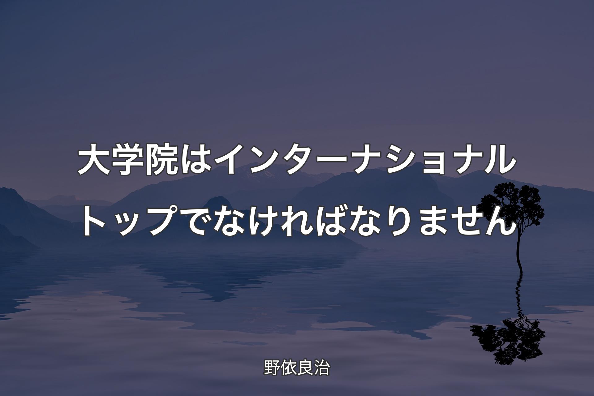 【背景4】大学院はインターナショナルトップでなければなりません - 野依良治