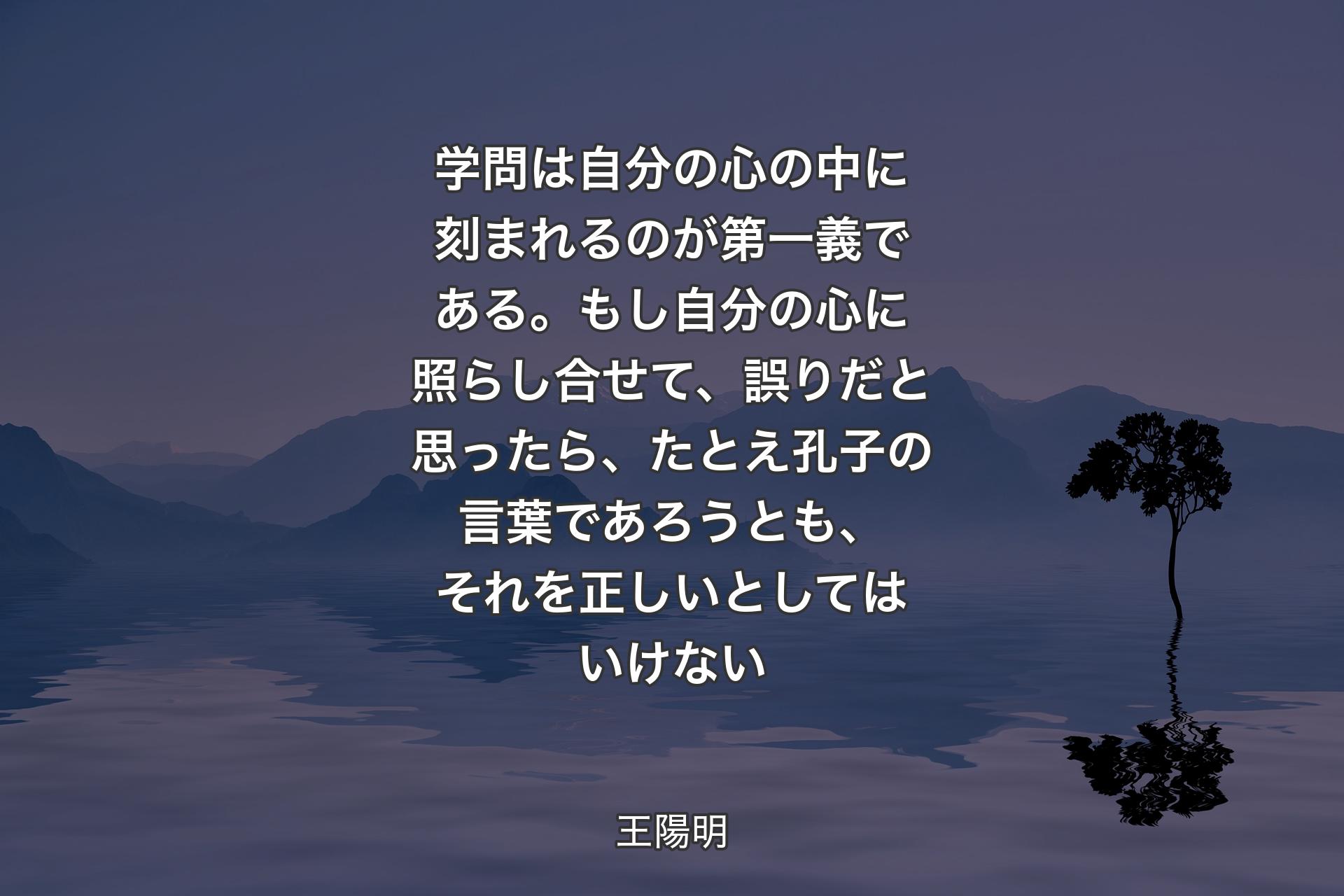 学問は自分の心の中に刻まれるのが第一義である。もし自分の心に照らし合せて、誤り�だと思ったら、たとえ孔子の言葉であろうとも、それを正しいとしてはいけない - 王陽明