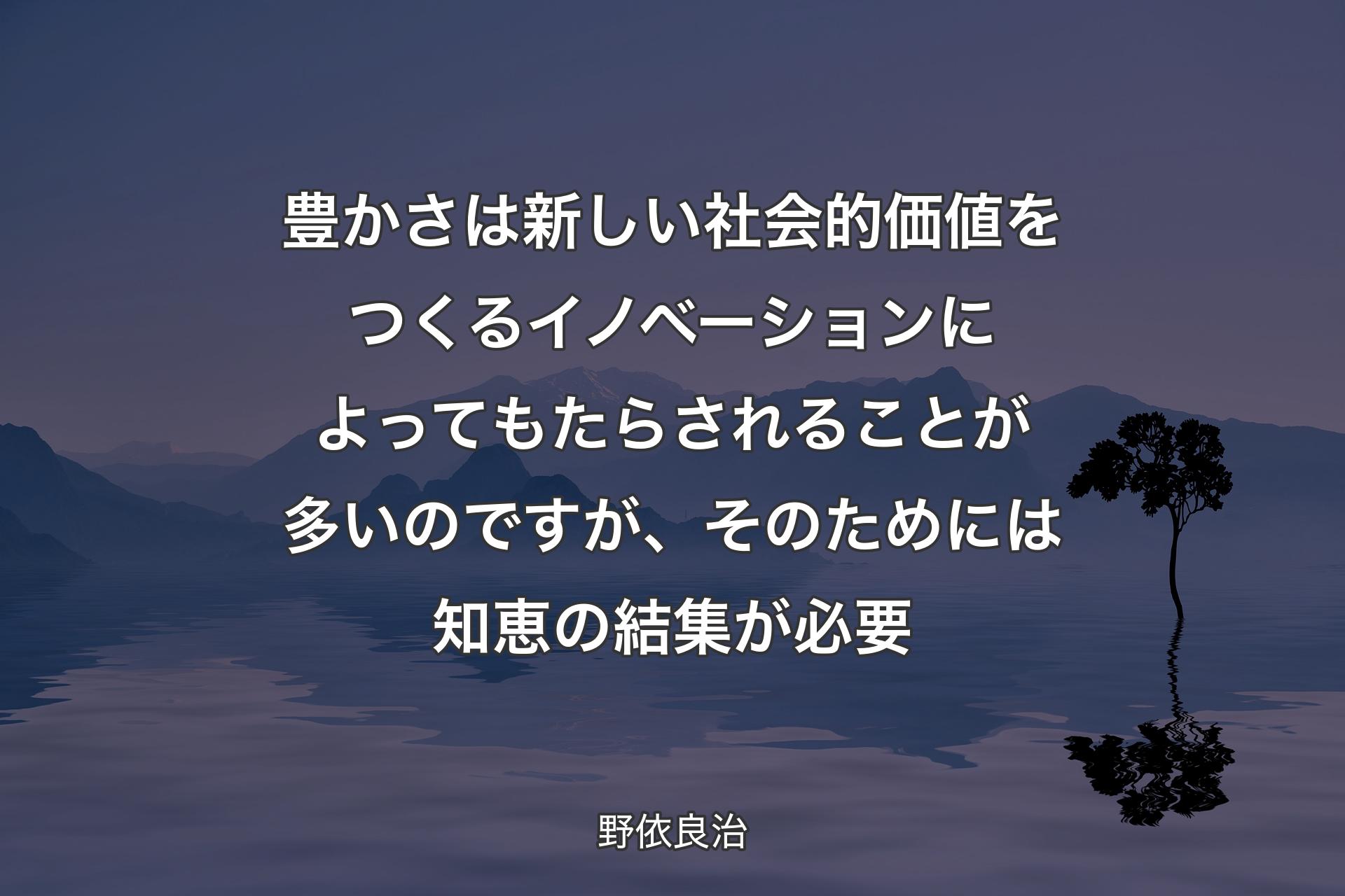 【背景4】豊かさは新しい社会的価値をつくるイノベーションによってもたらされることが多いのですが、そのためには知恵の結集が必要 - 野依良治