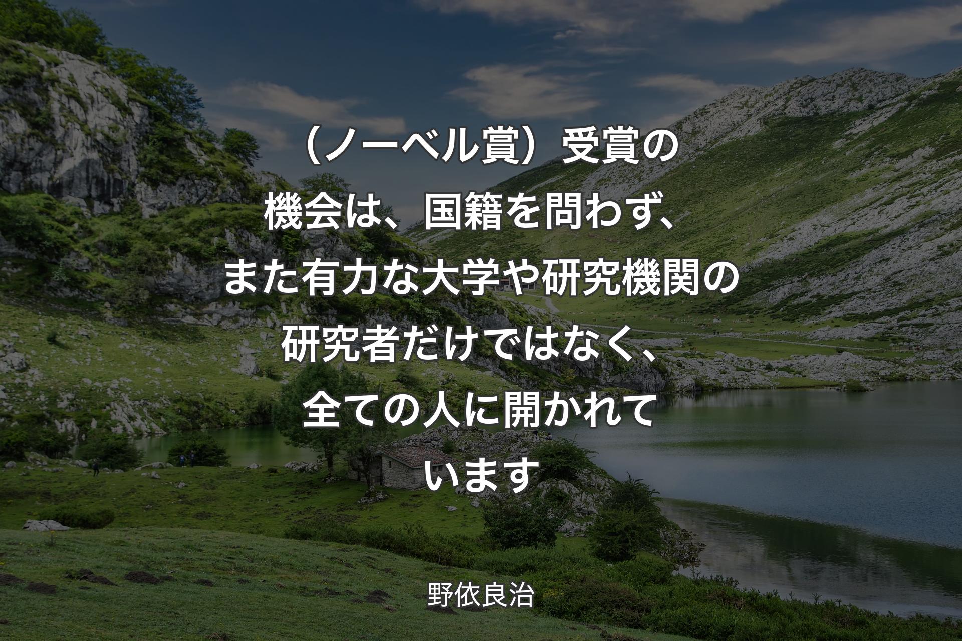 【背景1】（ノーベル賞）受賞の機会は、国籍を問わず、また有力な大学や研究機関の研究者だけではなく、全ての人に開かれています - 野依良治