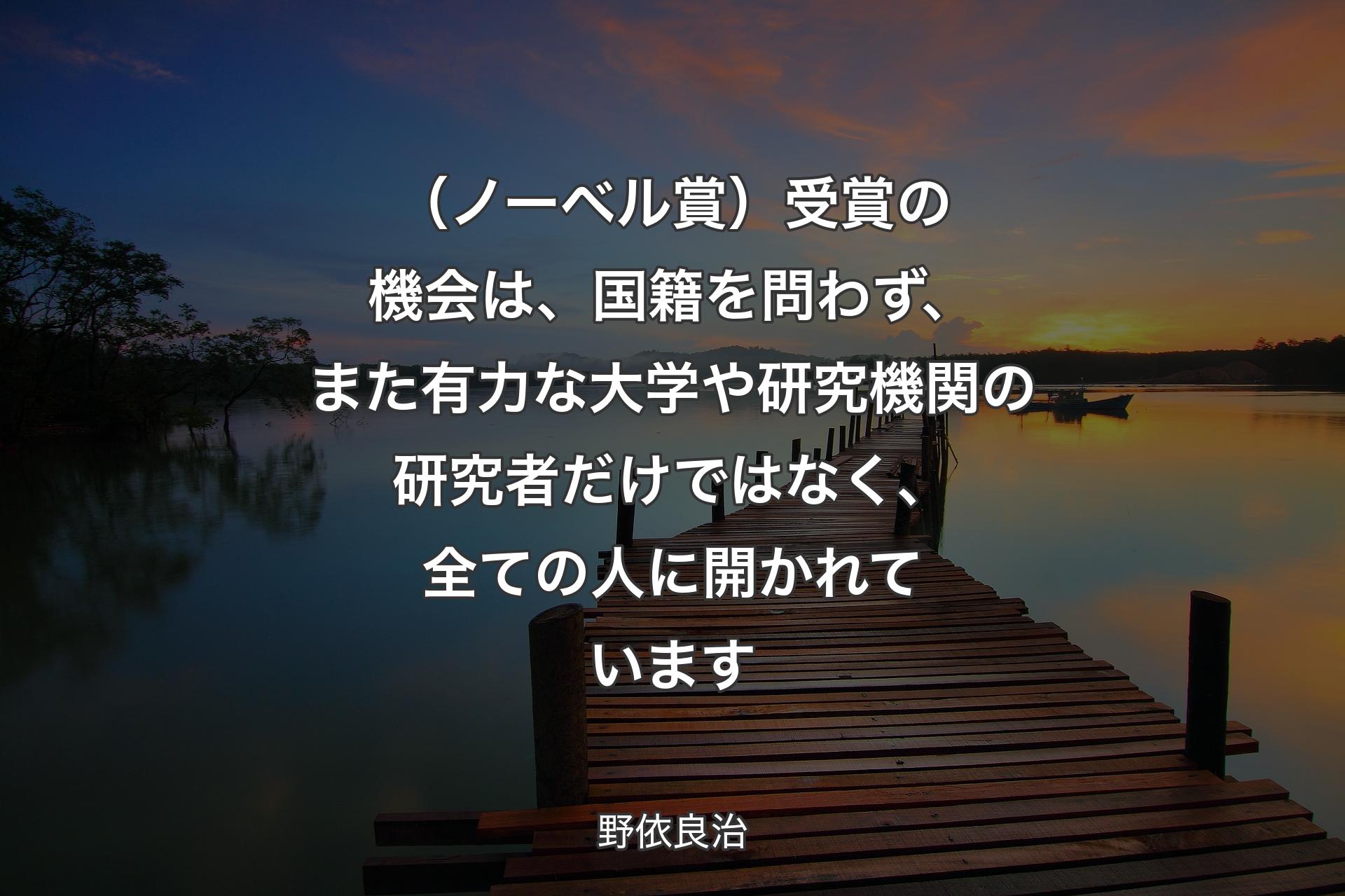 【背景3】（ノーベル賞）受賞の機会は、国籍を問わず、また有力な大学や研究機関の研究者だけではなく、全ての人に開かれています - 野依良治