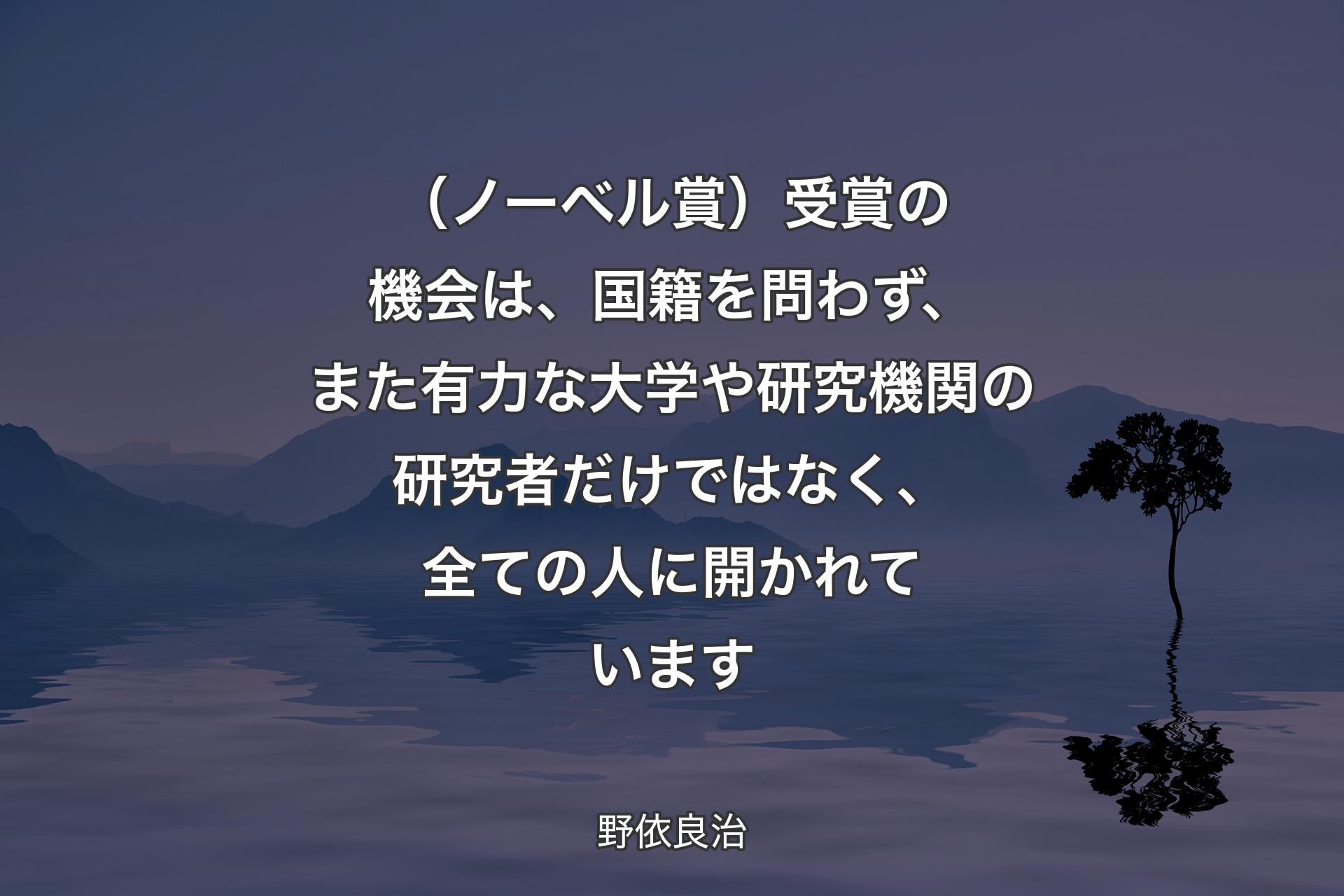 【背景4】（ノーベル賞）受賞の機会は、国籍を問わず、また有力な大学や研究機関の研究者だけではなく、全ての人に開かれています - 野依良治