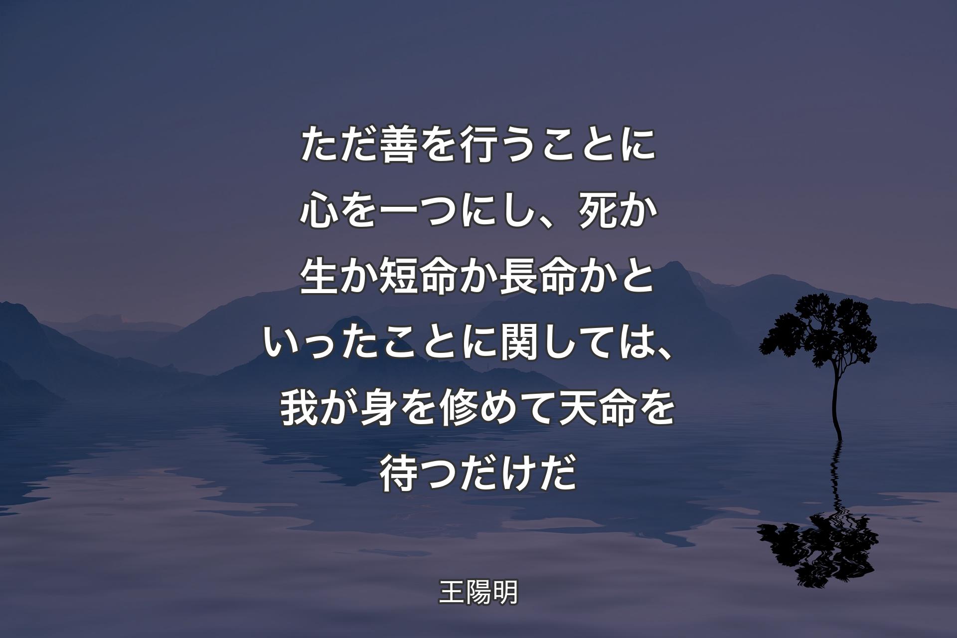 ただ善を行うことに心を一つにし、死か生か短命か長命かといったことに関しては、我が身を修めて天命を待つだけだ - 王陽明