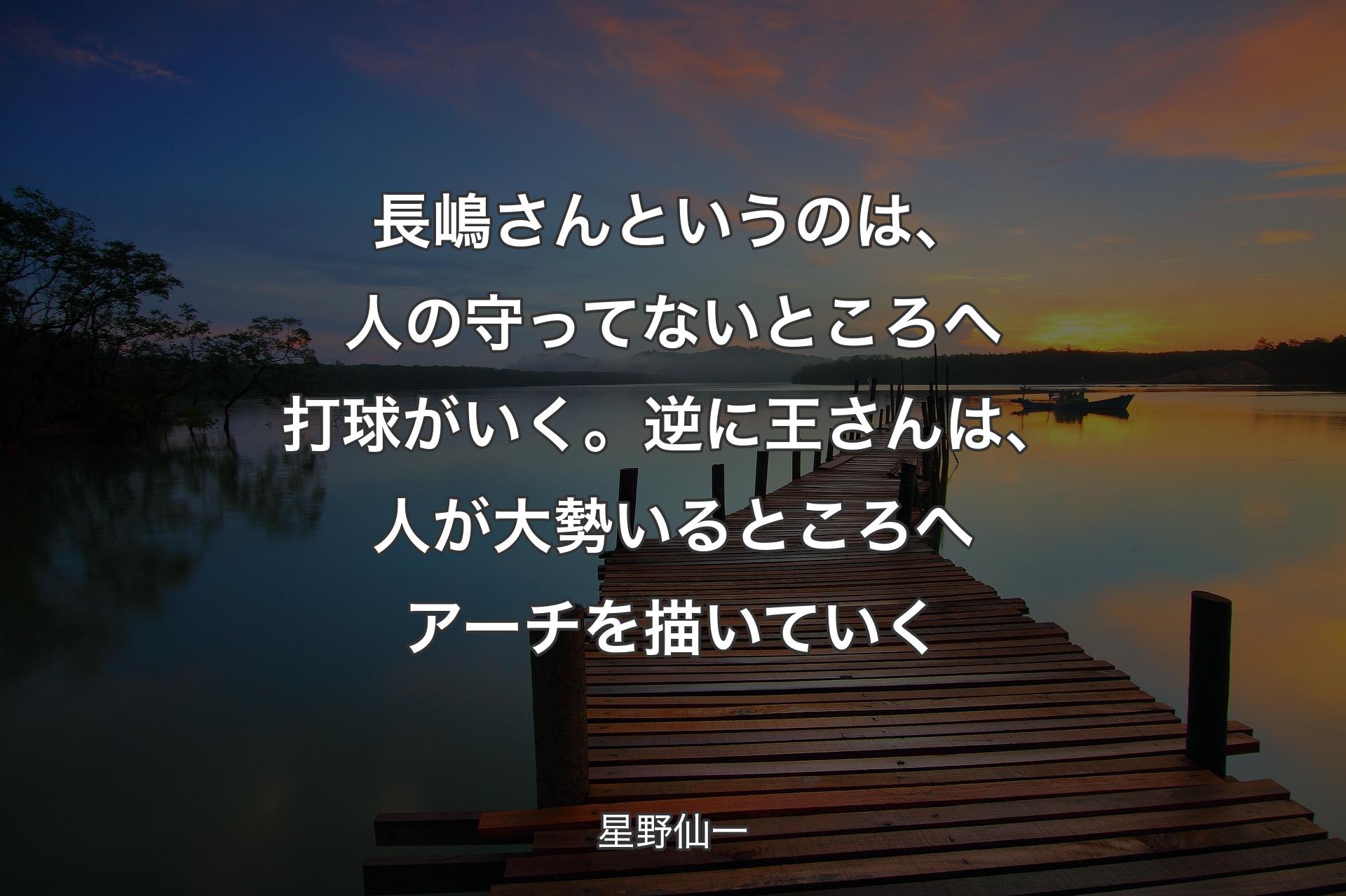 【背景3】長嶋さんというのは、人の守ってないところへ打球がいく。逆に王さんは、人が大勢いるところへアーチを描いていく - 星野仙一