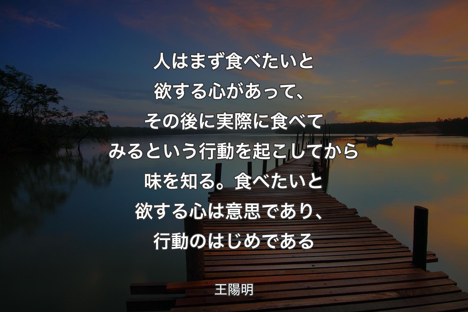 人はまず食べたいと欲する心があって、その後に実際に食べてみるという行動を起こしてから味を知る。食べたいと欲する心は意思であり、行動のはじめである - 王陽明