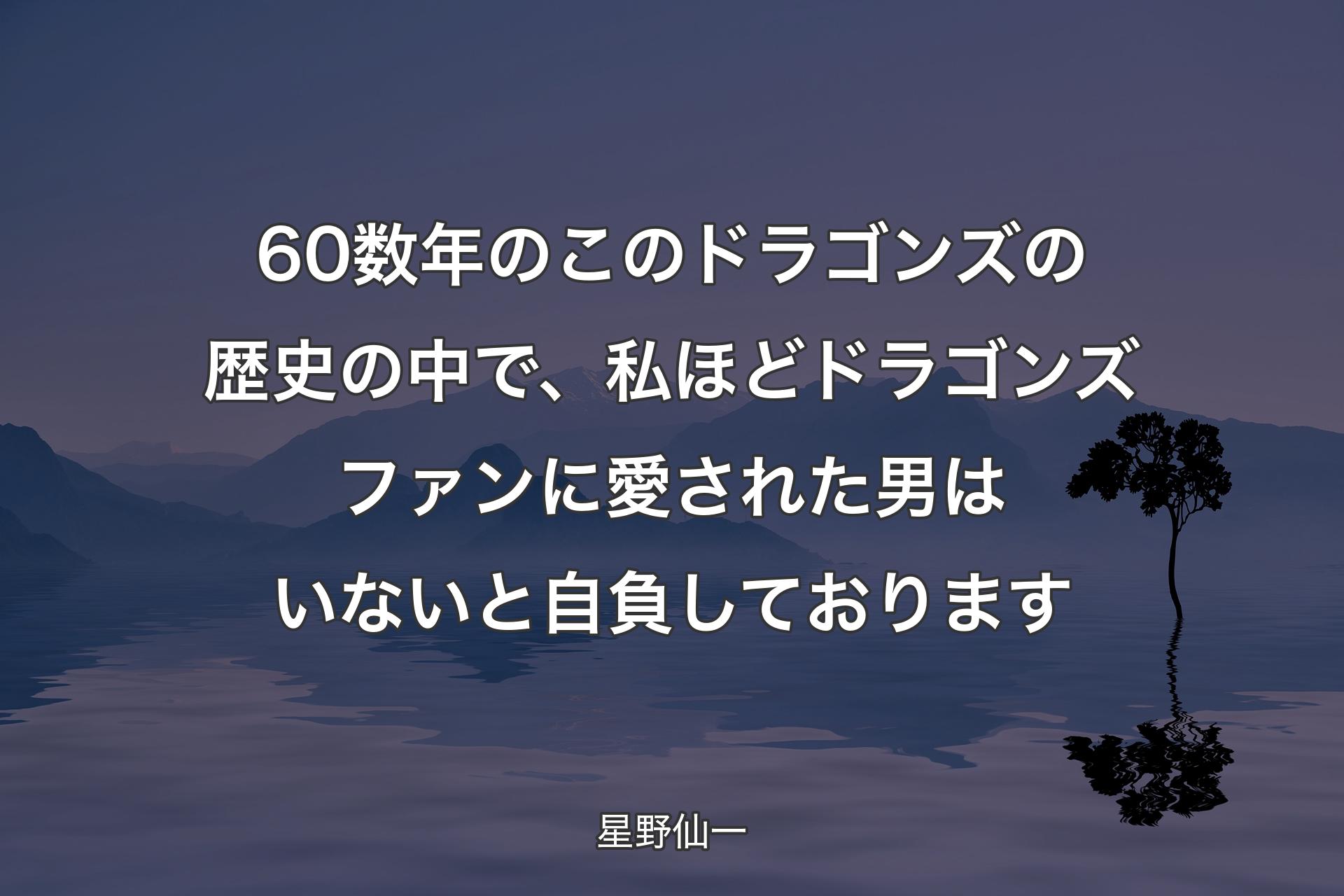 【背景4】60数年のこのドラゴンズの歴史の中で、私ほどドラゴンズファンに愛された男はいないと自負しております - 星野仙一