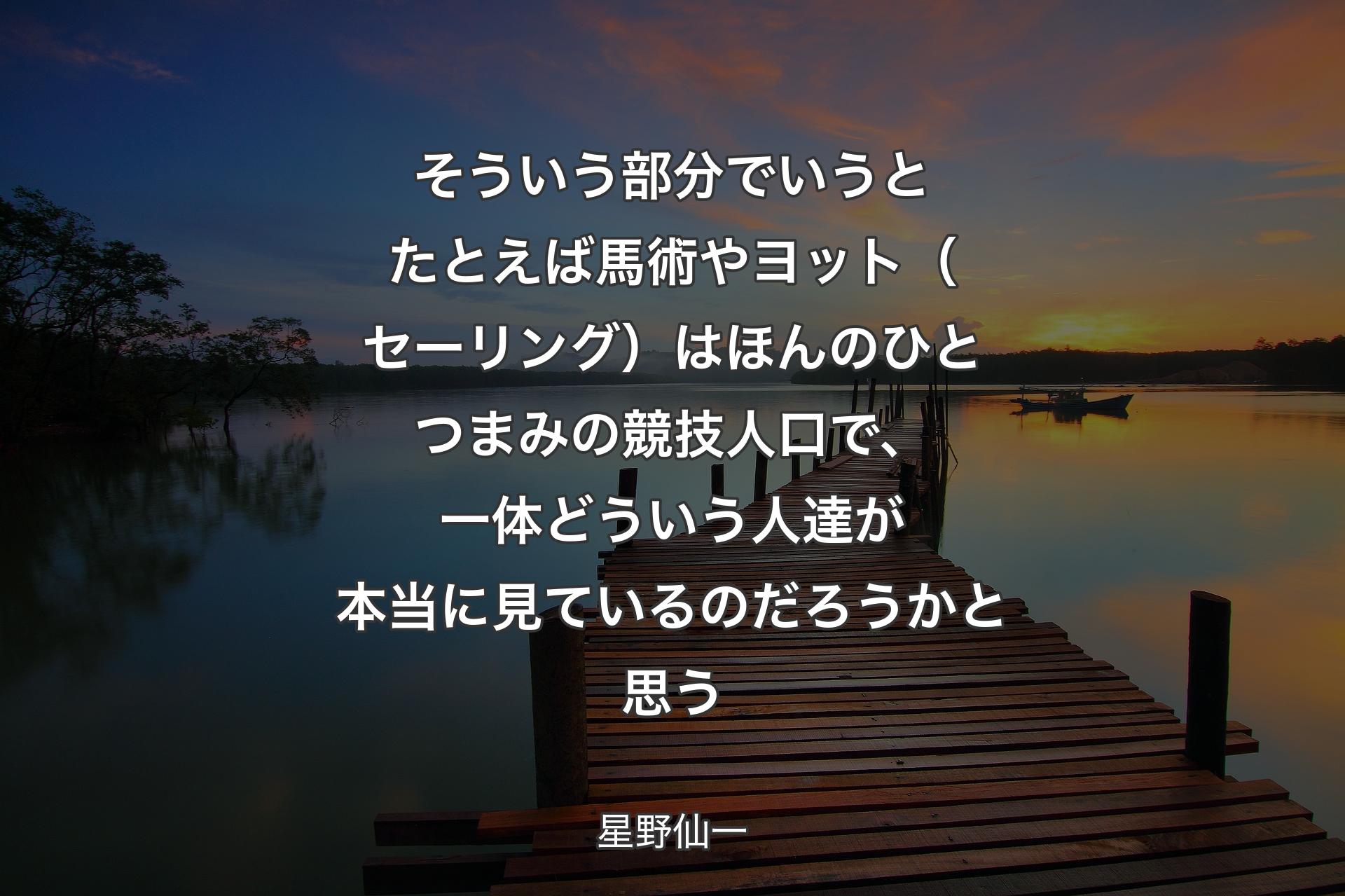 【背景3】そういう部分でいうとたとえば馬術やヨット（セーリング）は ほんのひとつまみの競技人口で、一体どういう人達が本当に見ているのだろうかと思う - 星野仙一