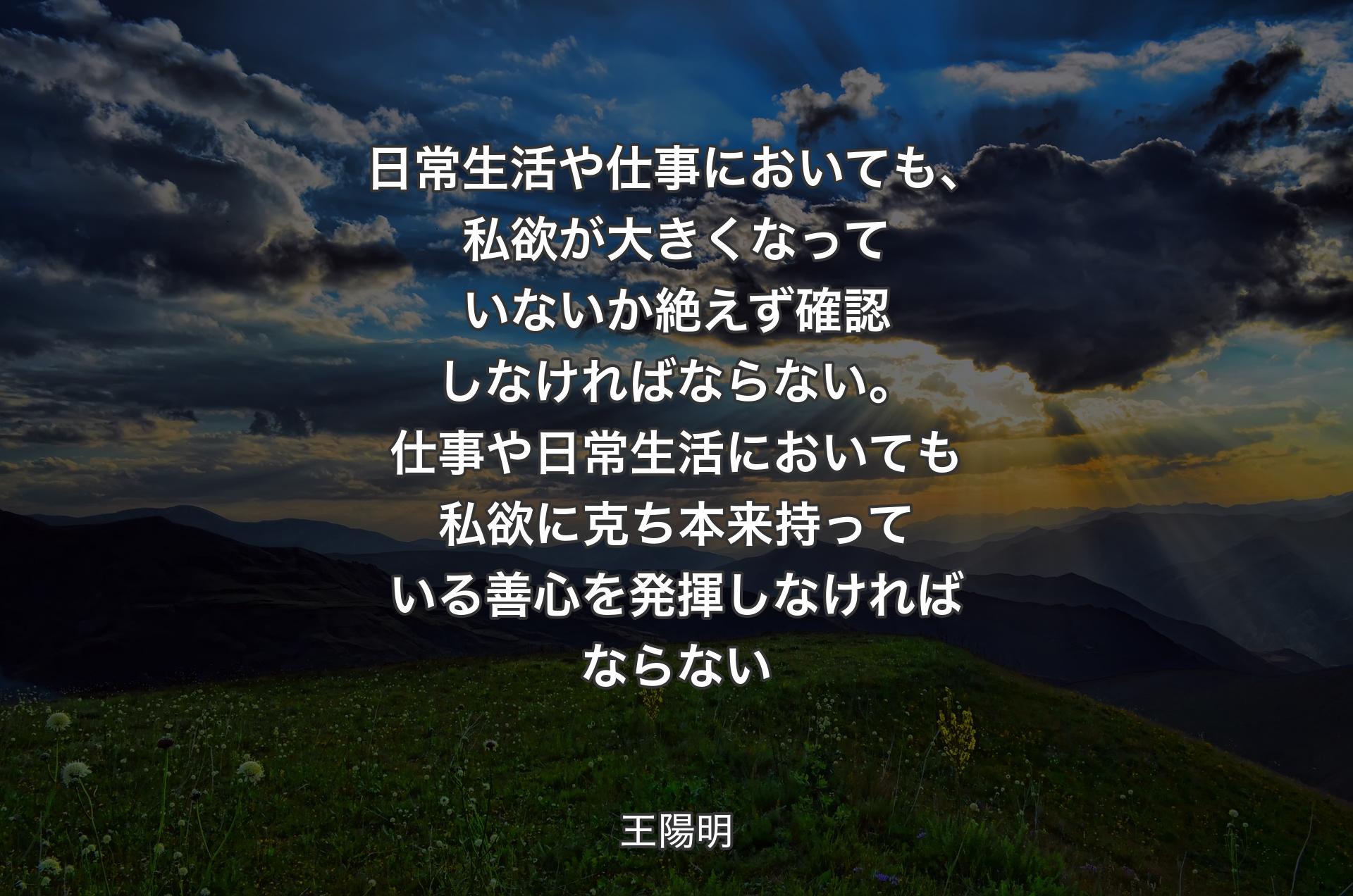 日常生活や仕事においても、私欲が大きくなっていないか絶えず確認しなければならない。仕事や日常生活においても私欲に克ち本来持っている善心を発揮しなければならない - 王陽明