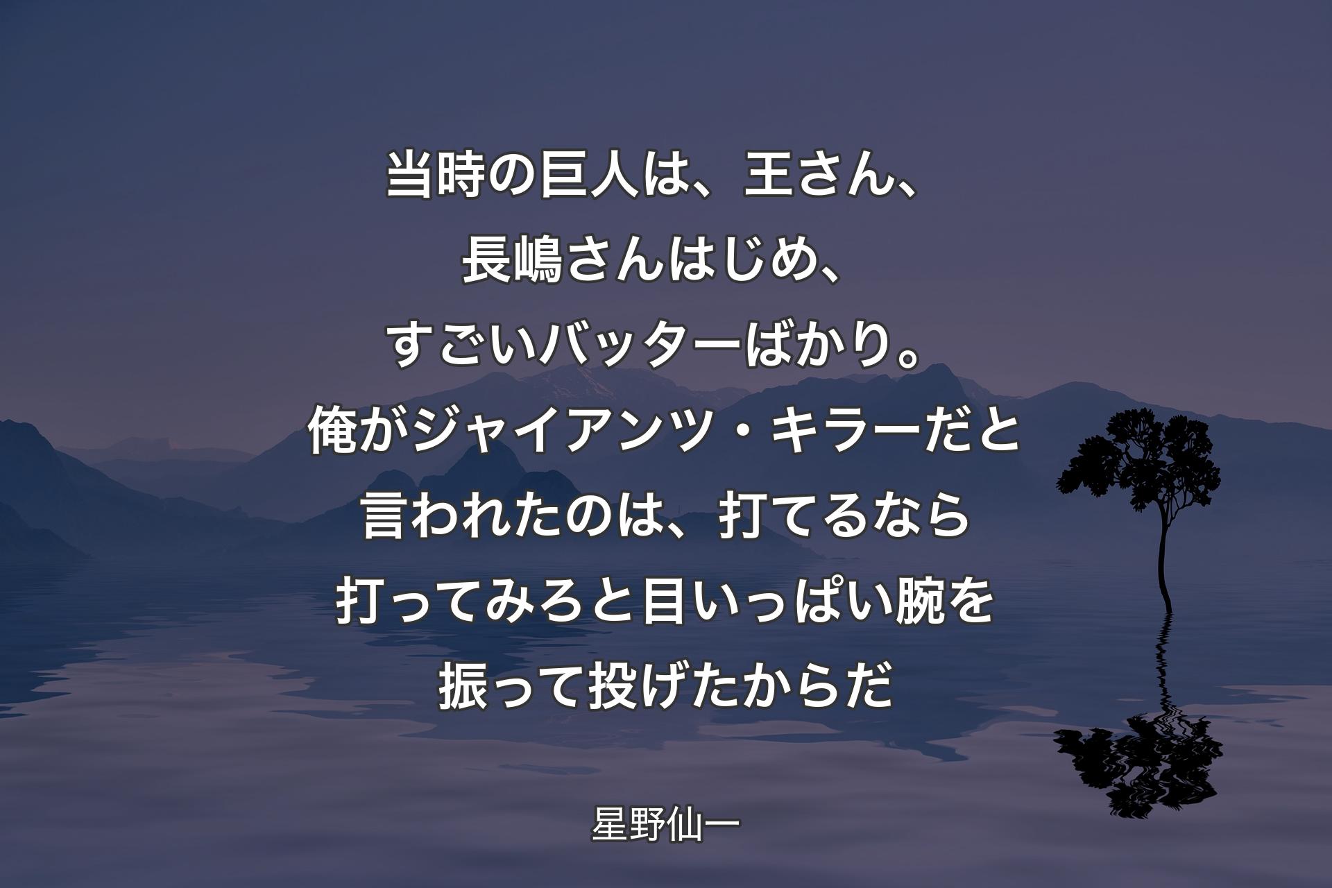 【背景4】当時の巨人は、王さん、長嶋さんはじめ、すごいバッターばかり。俺がジャイアンツ・キラーだと言われたのは、打てるなら打ってみろと目いっぱい腕を振って投げたからだ - 星野仙一