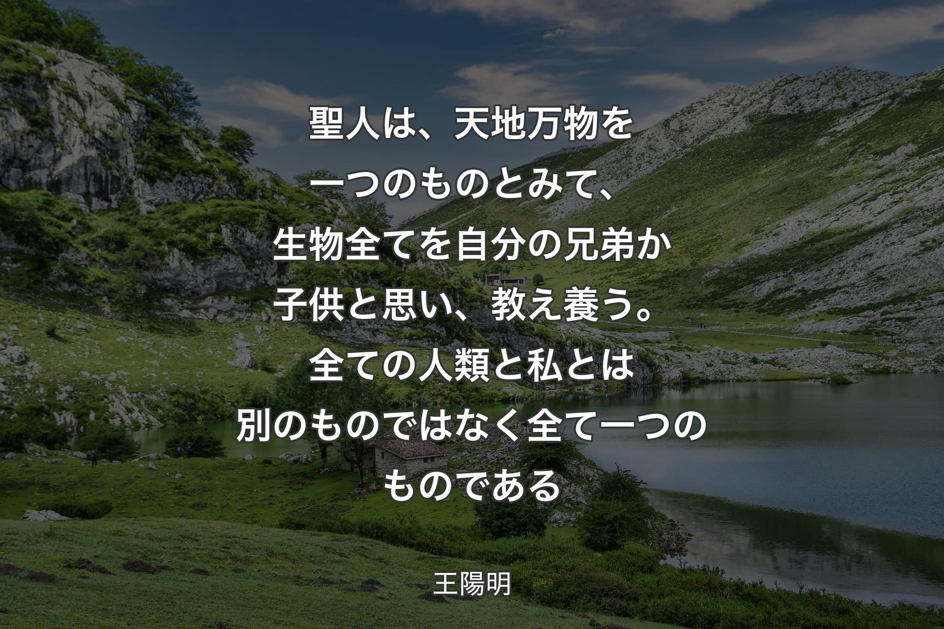 聖人は、天地万物を一つのものとみて、生物全てを自分の兄弟か子供と思い、教え養う。全ての人類と私とは別のものではなく全て一つのものである - 王陽明