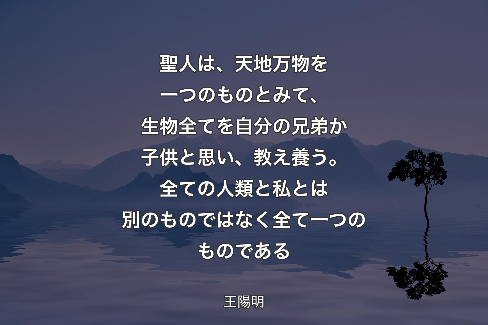 聖人は、天地万物を一つのものとみて、生物全てを自分の兄弟か子供と思い、教え養う。全ての人類と私とは別のものではなく全て一つのものである - 王陽明