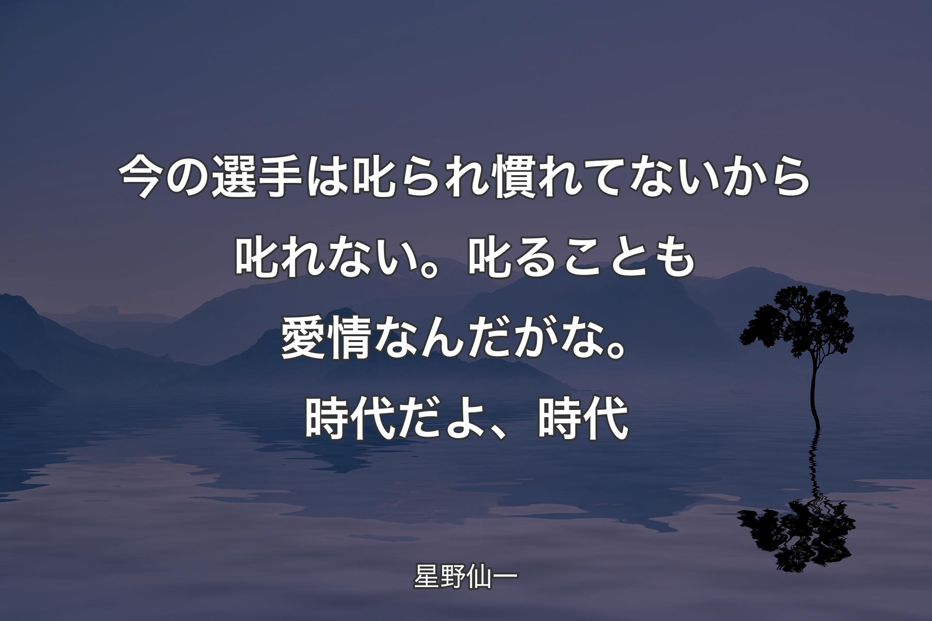 【背景4】今の選手は叱られ慣れてないから叱れない。叱ることも愛情なんだがな。時代だよ、時代 - 星野仙一