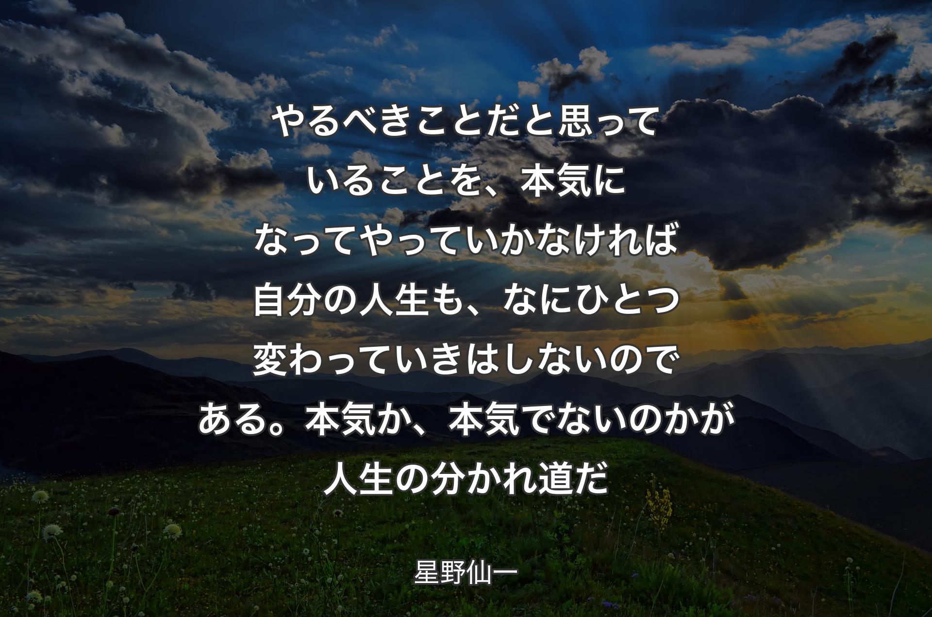 やるべきことだと思っていることを、本気になってやっていかなければ自分の人生も、なにひとつ変わっていきはしないのである。本気か、本気でないのかが人生の分かれ道だ - 星野��仙一