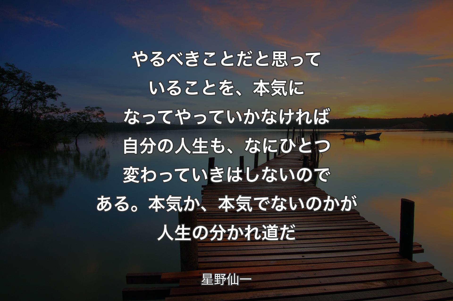 やるべきことだと思っていることを、本気になってやっていかなければ自分の人生も、なにひとつ変わっていきはしないのである。本気か、本気でない��のかが人生の分かれ道だ - 星野仙一