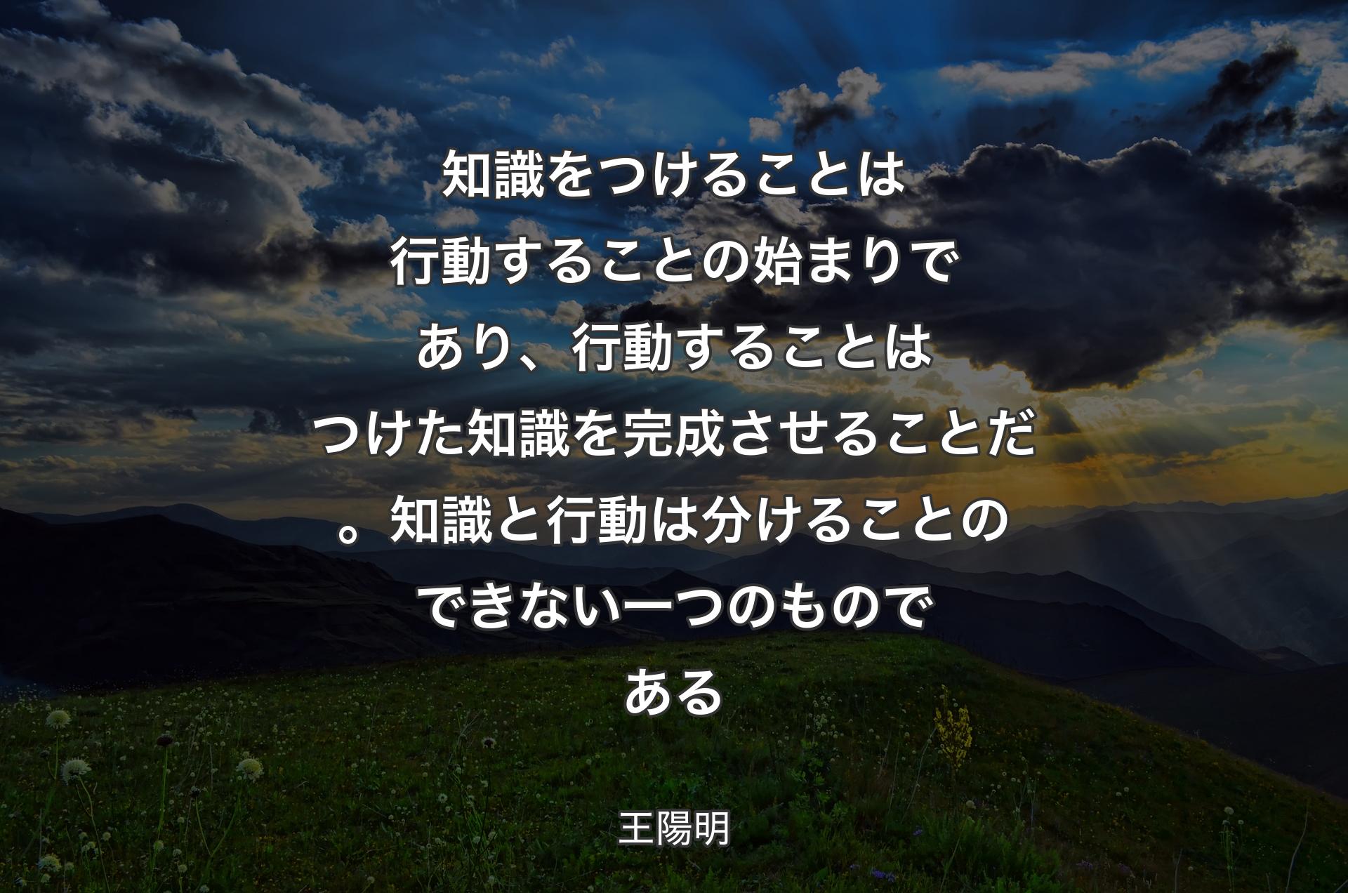 知識をつけることは行動することの始まりであり、行動することはつけた知識を完成させることだ。知識と行動は分けることのできない一つのものである - 王陽明