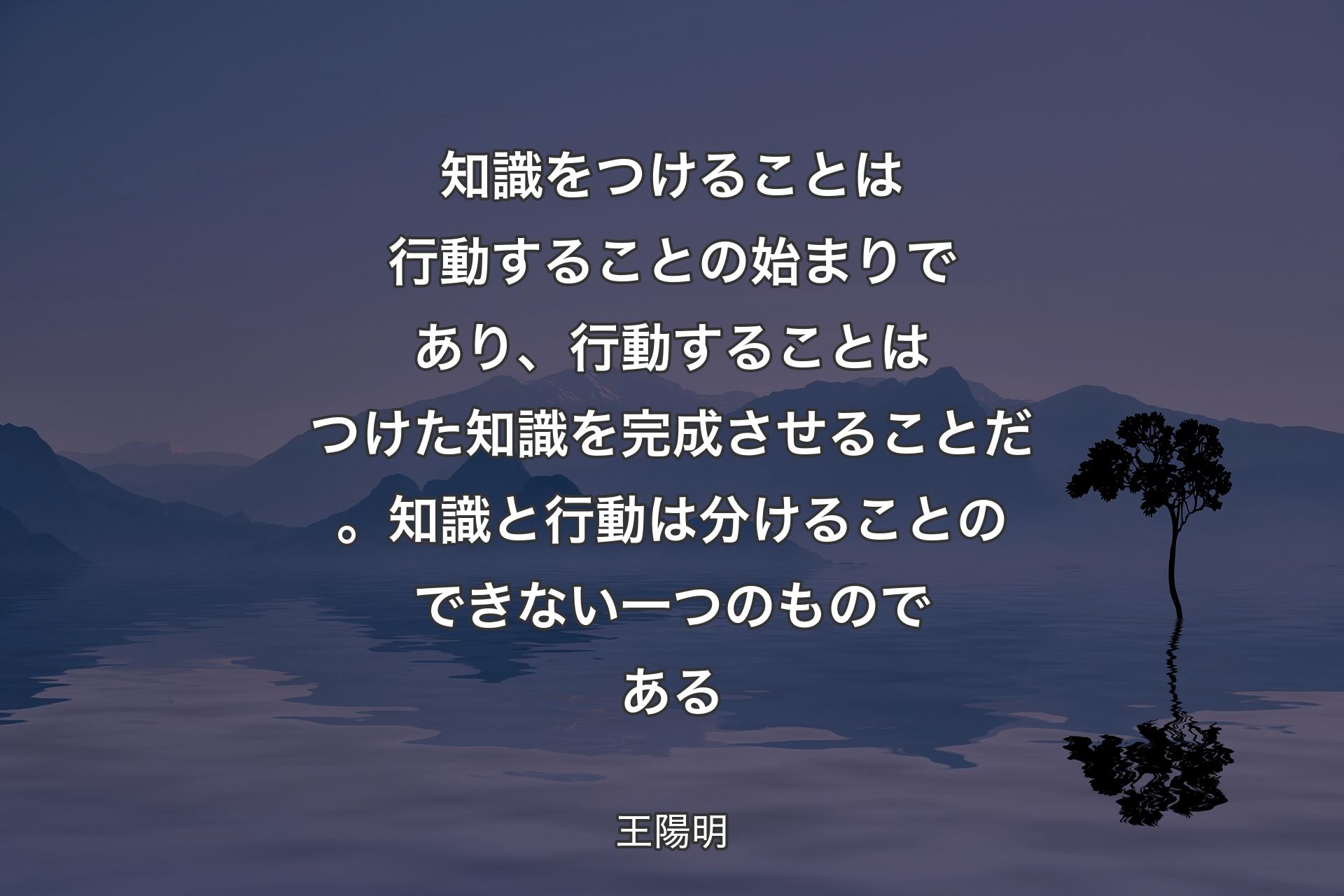 知識をつけることは行動することの始まりであり、行動することはつけた知識を完成させることだ。知識と行動は分けることのできない一つのものである - 王陽明