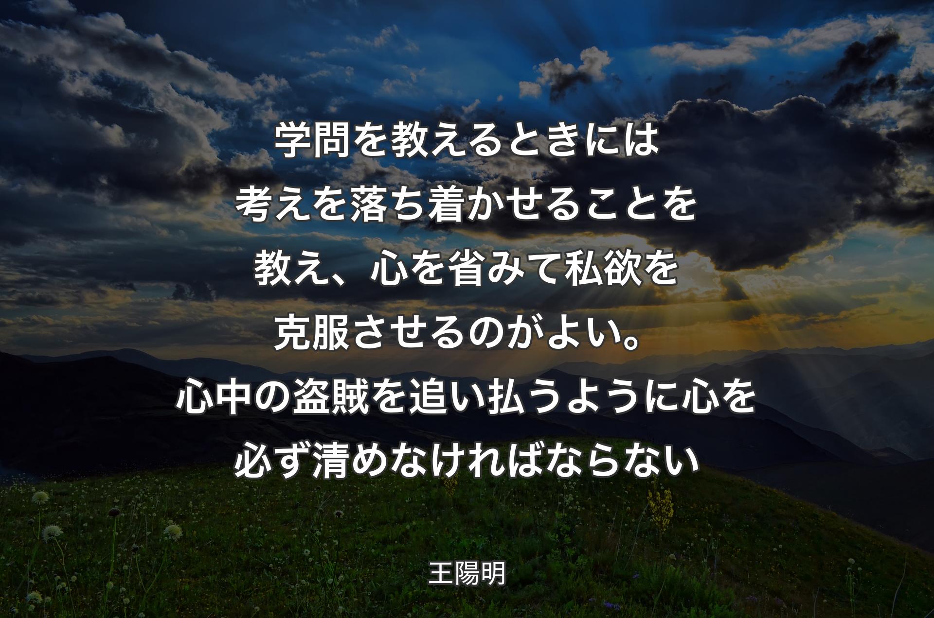 学問を教えるときには考えを落ち着かせることを教え、心を省みて私欲を克服させるのがよい。心中の盗賊を追い払うように心を必ず清めなければならない - 王陽明