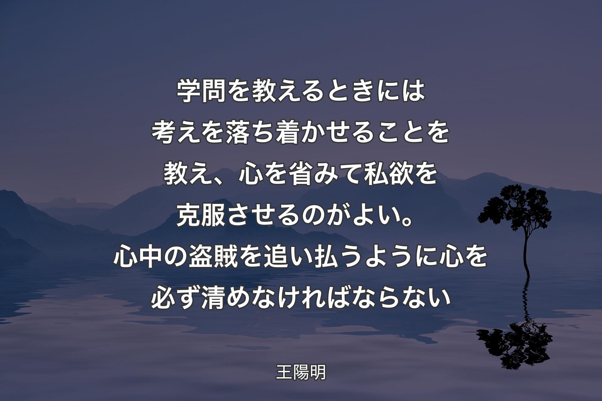 学問を教えるときには考えを落ち着かせることを教え、心を省みて私欲を克服させるのがよい。心中の盗賊を追い払うように心を必ず清めなければならない - 王陽明