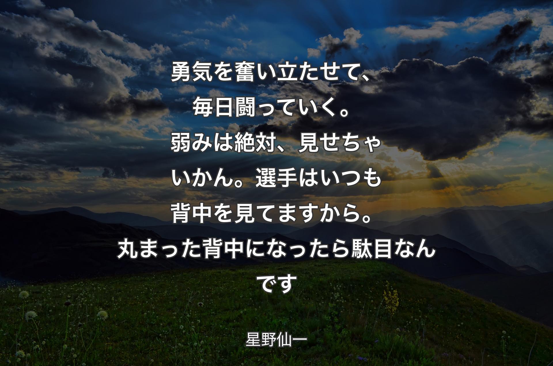 勇気を奮い立たせて、毎日闘っていく。弱みは絶対、見せちゃいかん。選手はいつも背中を見てますから。丸まった背中になったら駄目なんです - 星野仙一