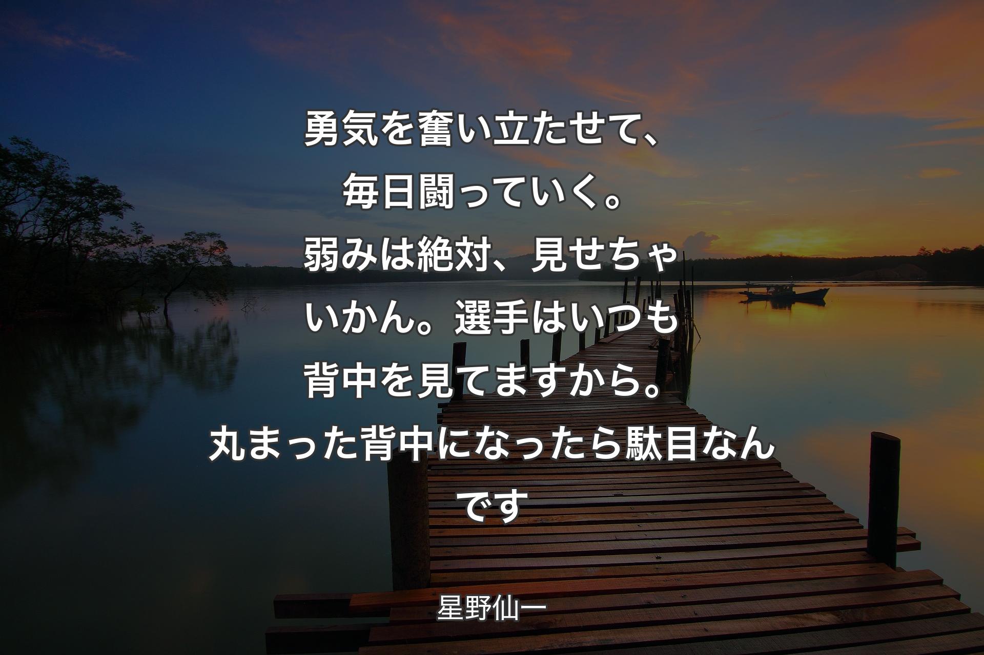 【背景3】勇気を奮い立たせて、毎日闘っていく。弱みは絶対、見せちゃいかん。選手はいつも背中を見てますから。丸まった背中になったら駄目なんです - 星野仙一