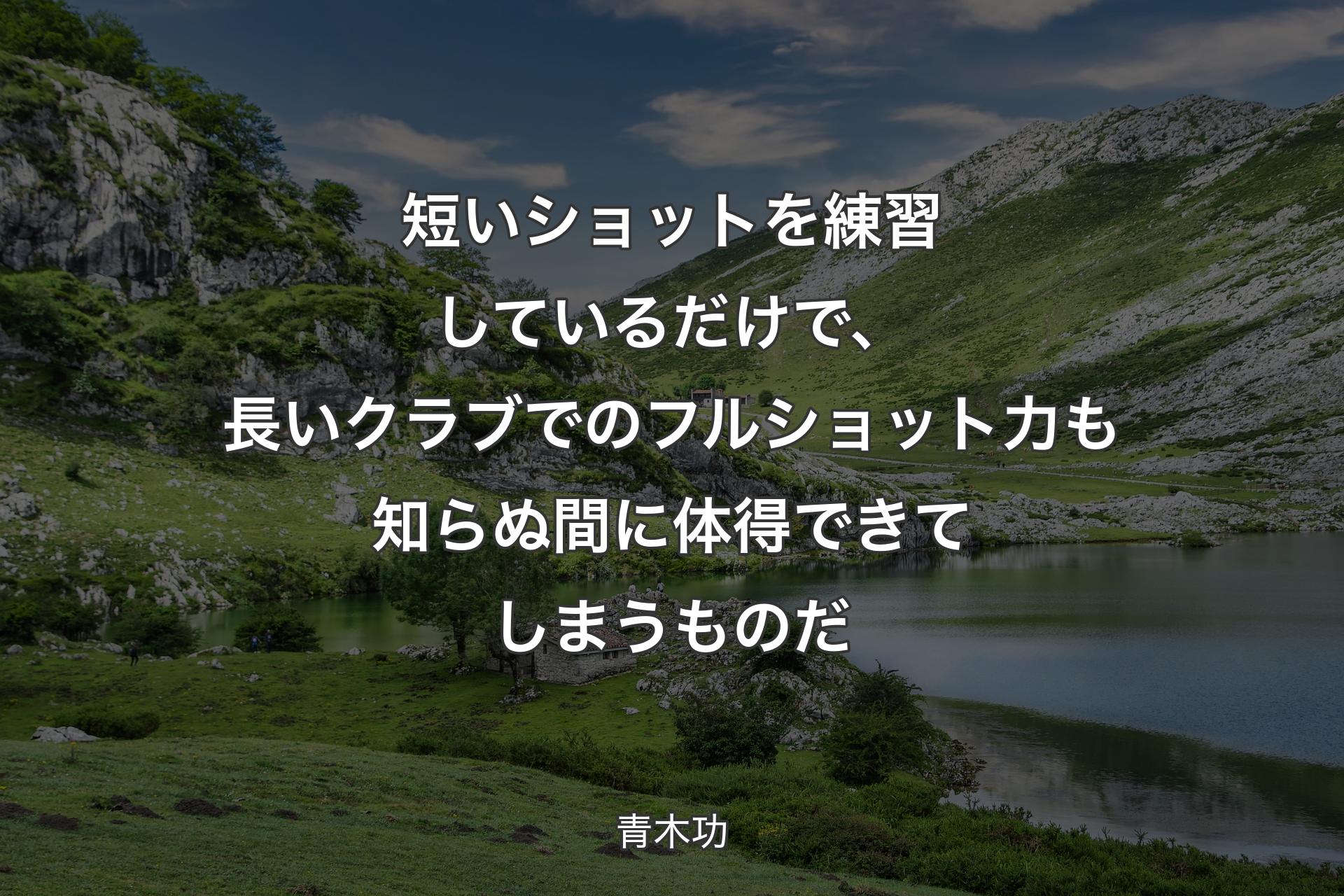 短いショットを練習しているだけで、長いクラブでのフルショット力も知らぬ間に体得できてしまうものだ - 青木功