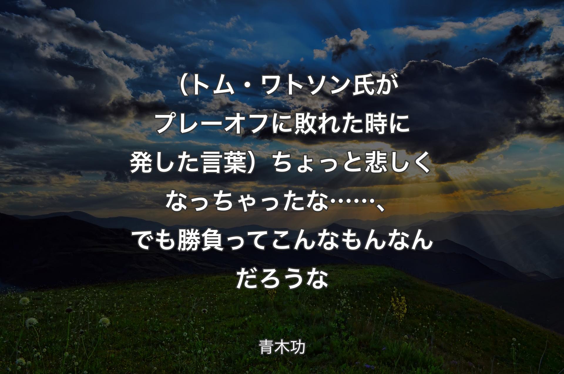 （トム・ワトソン氏がプレーオフに敗れた時に発した言葉）ちょっと悲しくなっちゃったな……、でも勝負ってこんなもんなんだろうな - 青木功