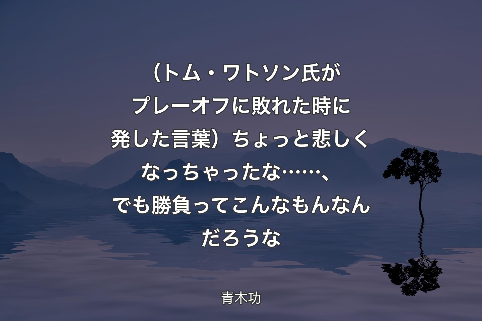 【背景4】（トム・ワトソン氏がプレーオフに敗れた時に発した言葉）ちょっと悲しくなっちゃったな……、でも勝負ってこんなもんなんだろうな - 青木功