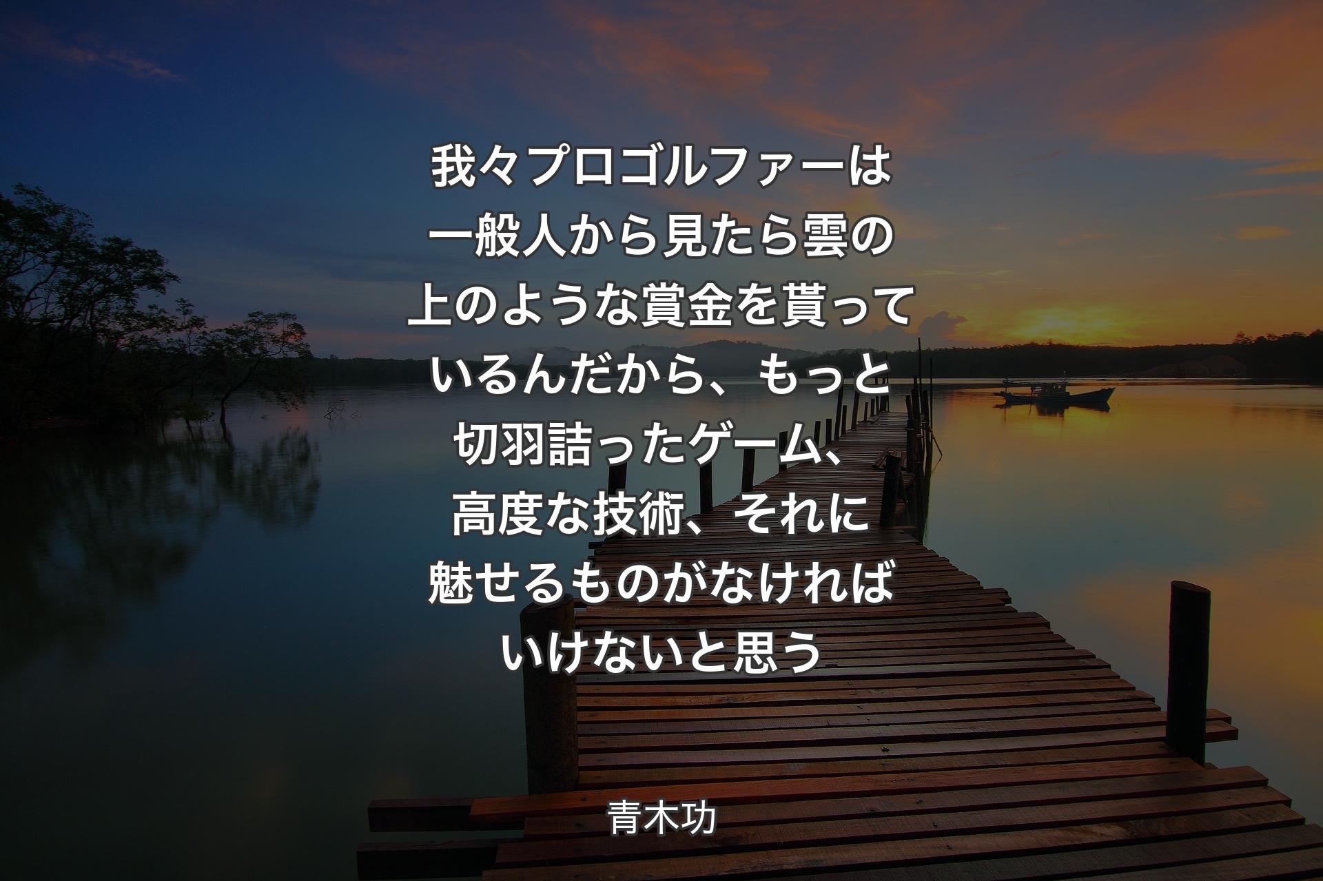 我々プロゴルファーは一般人から見たら雲の上のような賞金を貰っているんだから、もっと切羽詰ったゲーム、高度な技術、それに魅せるものがなければいけないと思う - 青木功