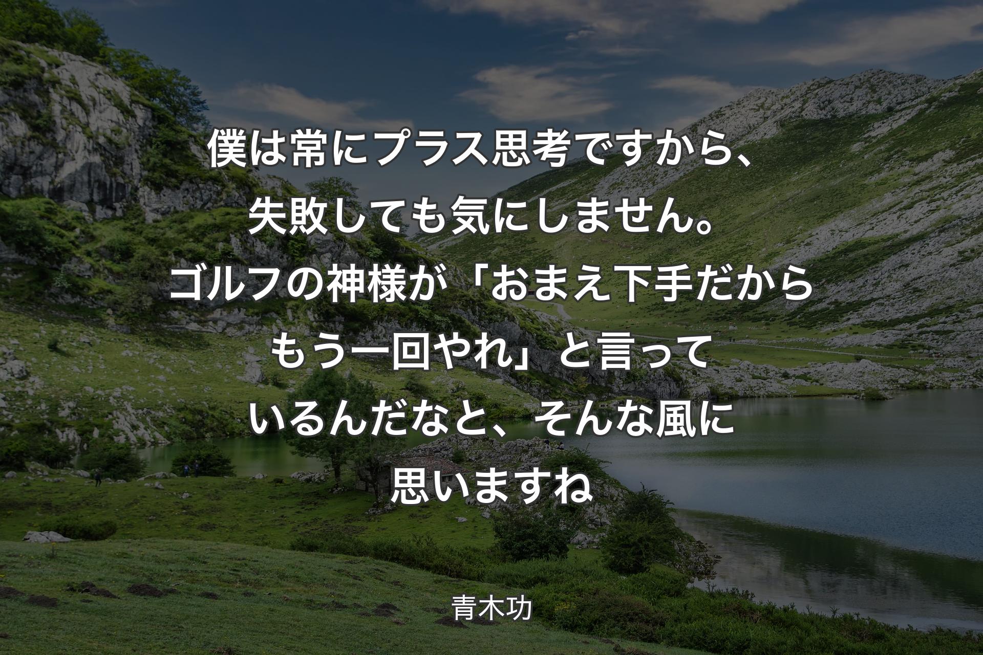 【背景1】僕は常にプラス思考ですから、失敗しても気にしません。ゴルフの神様が「おまえ下手だからもう一回やれ」と言っているんだなと、そんな風に思いますね - 青木功