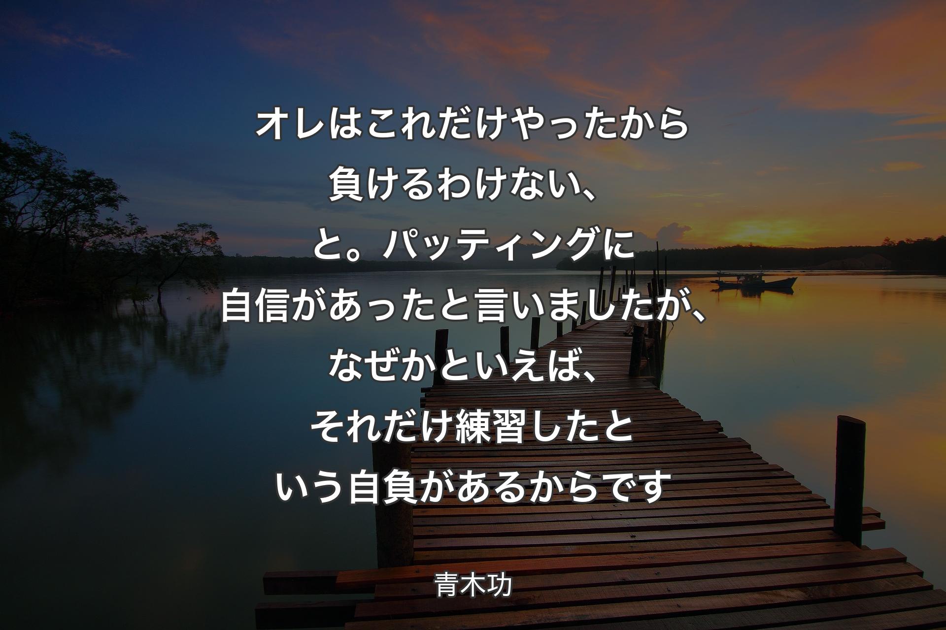 オレはこれだけやったから負けるわけない、と。パッティングに自信があったと言いましたが、なぜかといえば、それだけ練習したという自負があるからです - 青木功