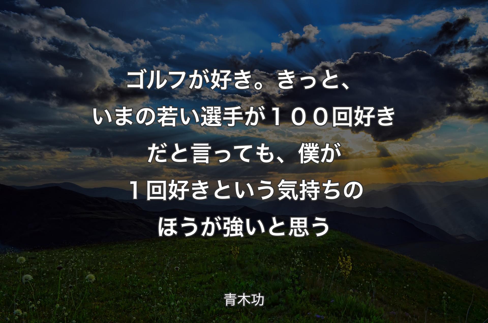 ゴルフが好き。きっと、いまの若い選手が１００回好きだと言っても、僕が１回好きという気持ちのほうが強いと思う - 青木功